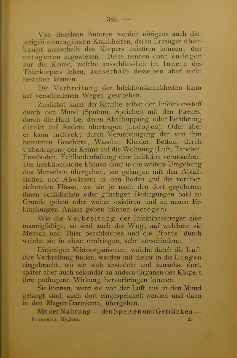 Von einzelnen Autoren werden übrigens auch die- jenigen contagiösen Krankheiten, deren Erzeuger über- haupt ausserhalb des Körpers existiren können, den cctogenen zugewiesen. Diese nennen dann endogen nur die Keime, welche ausschliesslich im Innern des Thierkörpers leben, ausserhalb desselben aber nicht bestehen können. Die Verbreitung der Infektionskrankheiten kann auf verschiedenen Wegen geschehen. Zunächst kann der Kranke selbst den Infektionsstoff durch den Mund (Sputum, Speichel) mit den Faeces, durch die Haut bei deren Abschuppung oder Berührung- direkt auf Andere übertragen (endogen). Oder aber er kann indirekt durch Verunreinigung der von ihm benutzten Geschirre, Wäsche, Kleider, Betten, durch Uebertragung der Keime auf die Wohnung (Luft, Tapeten, Fussboden, Fehlbodenfüllung) eine Infektion verursachen. Die Infektionsstofife können dann in die weitere Umgebung des Menschen übergehen, sie gelangen mit den Abfall- stoffen und Abwässern in den Boden und die vorüber- ziehenden Flüsse, wo sie je nach den dort gegebenen ihnen schädlichen oder günstigen Bedingungen bald zu Grunde gehen oder weiter existiren und zu neuen Er- krankungen Anlass geben können (ectogen). Wie die Verbreitung der Infektionserreger eine mannigfaltige, so sind auch der Weg, auf welchem sie Mensch und Thier beschleichen und die Pforte, durch welche sie in diese eindringen, sehr verschiedene. Diejenigen Mikroorganismen, welche durch die Luft ihre Verbreitung finden, werden mit dieser in die Lungen eingebracht, wo sie sich ansiedeln und zunächst dort, später aber auch sekundär an andern Organen des Körpers ihre pathogene Wirkung hervorbringen können. Sie können, wenn sie von der Luft aus in den Mund gelangt sind, auch dort eingespeichelt werden und dann in den Magen-Darmkanal übergehen. Mit der Nahrung — den Speisen und Getränken — Prausnitz, Hygiene. 25