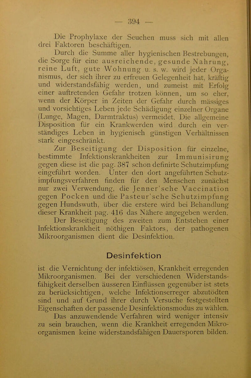 Die Prophylaxe der Seuchen muss sich mit allen drei Faktoren beschäftigen. Durch die Summe aller hygienischen Bestrebungen, die Sorge für eine ausreichende, gesunde Nahrung, reine Luft, gute Wohnung u. s. w. wird jeder Orga- nismus, der sich ihrer zu erfreuen Gelegenheit hat, kräftig und widerstandsfähig werden, und zumeist mit PIrfolg einer auftretenden Gefahr trotzen können, um so eher, wenn der Körper in Zeiten der Gefahr durch mässiges und vorsichtiges Leben jede Schädigung einzelner Organe (Lunge, Magen, Darmtraktus) vermeidet. Die allgemeine Disposition für ein Krankwerden wird durch ein ver- ständiges Leben in hygienisch günstigen Verhältnissen stark eingeschränkt. Zur Beseitigung der Disposition für einzelne, bestimmte Infektionskrankheiten zur Immunisiruner gegen diese ist die pag. 387 schon definirte Schutzimpfung eingeführt worden. Unter den dort angeführten Schutz- impfungsverfahren finden für den Menschen zunächst nur zwei Verwendung, die Jenner'sehe Vaccination gegen Pocken und die Pasteur’sche Schutzimpfung gegen Hundswuth, über die erstere wird bei Behandlung dieser Krankheit pag. 416 das Nähere angegeben werden. Der Beseitigung des zweiten zum Entstehen einer Infektionskrankheit nöthigen Faktors, der pathogenen Mikroorganismen dient die Desinfektion. Desinfektion ist die Vernichtung der infektiösen, Krankheit erregenden Mikroorganismen. Bei der verschiedenen Widerstands- fähigkeit derselben äusseren Einflüssen gegenüber ist stets zu berücksichtigen, welche Infektionserreger abzutödten sind und auf Grund ihrer durch Versuche festgestellten Eigenschaften der passende Desinfektionsmodus zu wählen. Das anzuwendende Verfahren wird weniger intensiv zu sein brauchen, wenn die Krankheit erregenden Mikro- organismen keine widerstandsfähigen Dauersporen bilden.