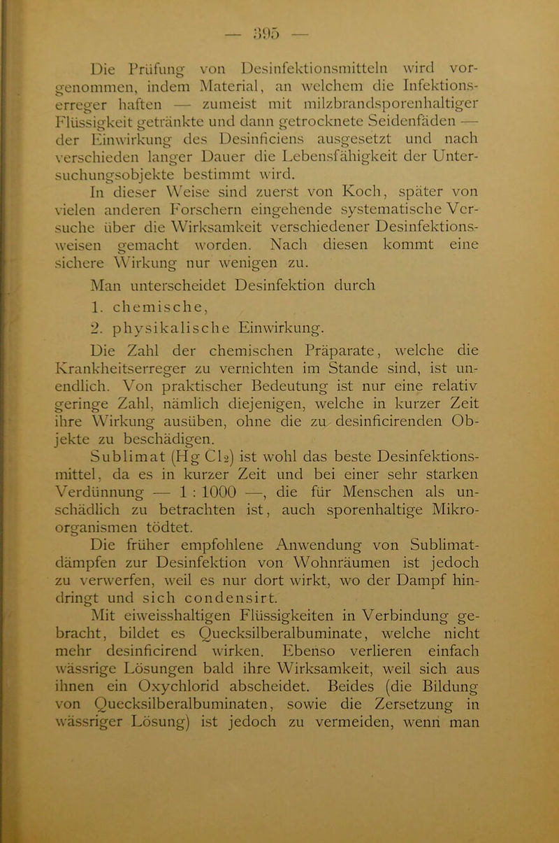 Die Prüfung von Desinfektionsmitteln wird vor- genommen, indem Material, an welchem die Infektions- erreger haften — zumeist mit milzbrandsporenhaltiger Flüssigkeit getränkte und dann getrocknete Seidenfäden — der Einwirkung des Desinficiens ausgesetzt und nach verschieden langer Dauer die Lebensfähigkeit der Unter- suchungsobjekte bestimmt wird. In dieser Weise sind zuerst von Koch, später von vielen anderen Forschern eingehende systematische Ver- suche über die Wirksamkeit verschiedener Desinfektions- weisen gemacht worden. Nach diesen kommt eine sichere Wirkung nur wenigen zu. Man unterscheidet Desinfektion durch 1. chemische, 2. physikalische Einwirkung. Die Zahl der chemischen Präparate, welche die Krankheitserreger zu vernichten im Stande sind, ist un- endlich. Von praktischer Bedeutung ist nur eine relativ geringe Zahl, nämlich diejenigen, welche in kurzer Zeit ihre Wirkung ausüben, ohne die zu desinficirenden Ob- jekte zu beschädigen. Sublimat (Hg CI2) ist wohl das beste Desinfektions- mittel, da es in kurzer Zeit und bei einer sehr starken Verdünnung — 1 : 1000 —, die für Menschen als un- schädlich zu betrachten ist, auch sporenhaltige Mikro- organismen tödtet. Die früher empfohlene Anwendung von Sublimat- dämpfen zur Desinfektion von Wohnräumen ist jedoch zu verwerfen, weil es nur dort wirkt, wo der Dampf hin- dringt und sich condensirt. Mit eiweisshaltigen Flüssigkeiten in Verbindung ge- bracht, bildet es Ouecksilberalbuminate, welche nicht mehr desinficirend wirken. Ebenso verlieren einfach wässrige Lösungen bald ihre Wirksamkeit, weil sich aus ihnen ein Oxychlorid abscheidet. Beides (die Bildung von Quecksilberalbuminaten, sowie die Zersetzung in wässriger Lösung) ist jedoch zu vermeiden, wenn man