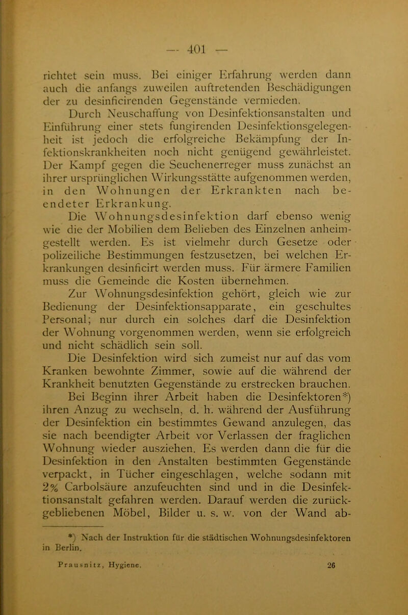 richtet sein muss. Bei einiger Erfahrung werden dann auch die anfangs zuweilen auftretenden Beschädigungen der zu desinficirenden Gegenstände vermieden. Durch Neuschaffung von Desinfektionsanstalten und Einführung einer stets fungirenden Desinfektionsgelegen- heit ist jedoch die erfolgreiche Bekämpfung der In- fektionskrankheiten noch nicht genügend gewährleistet. Der Kampf gegen die Seuchenerreger muss zunächst an ihrer ursprünglichen Wirkungsstätte aufgenommen werden, in den Wohnungen der Erkrankten nach be- endeter Erkrankung. Die Wohnungsdesinfektion darf ebenso wenig wie die der Mobilien dem Belieben des Einzelnen anheim- gestellt werden. Es ist vielmehr durch Gesetze oder polizeiliche Bestimmungen festzusetzen, bei welchen Er- krankungen desinficirt werden muss. Für ärmere Familien muss die Gemeinde die Kosten übernehmen. Zur Wohnungsdesinfektion gehört, gleich wie zur Bedienung der Desinfektionsapparate, ein geschultes Personal; nur durch ein solches darf die Desinfektion der Wohnung vorgenommen werden, wenn sie erfolgreich und nicht schädlich sein soll. Die Desinfektion wird sich zumeist nur auf das vom Kranken bewohnte Zimmer, sowie auf die während der Krankheit benutzten Gegenstände zu erstrecken brauchen. Bei Beginn ihrer Arbeit haben die Desinfektoren*) ihren Anzug zu wechseln, d. h. während der Ausführung der Desinfektion ein bestimmtes Gewand anzulegen, das sie nach beendigter Arbeit vor Verlassen der fraglichen Wohnung wieder ausziehen. Es werden dann die für die Desinfektion in den Anstalten bestimmten Gegenstände verpackt, in Tücher eingeschlagen, welche sodann mit 2% Carbolsäure anzufeuchten sind und in die Desinfek- tionsanstalt gefahren werden. Darauf werden die zurück- gebliebenen Möbel, Bilder u. s. w. von der Wand ab- *) Nach der Instruktion für die städtischen Wohnungsdesinfektoren in Berlin. Prausnitz, Hygiene. 26