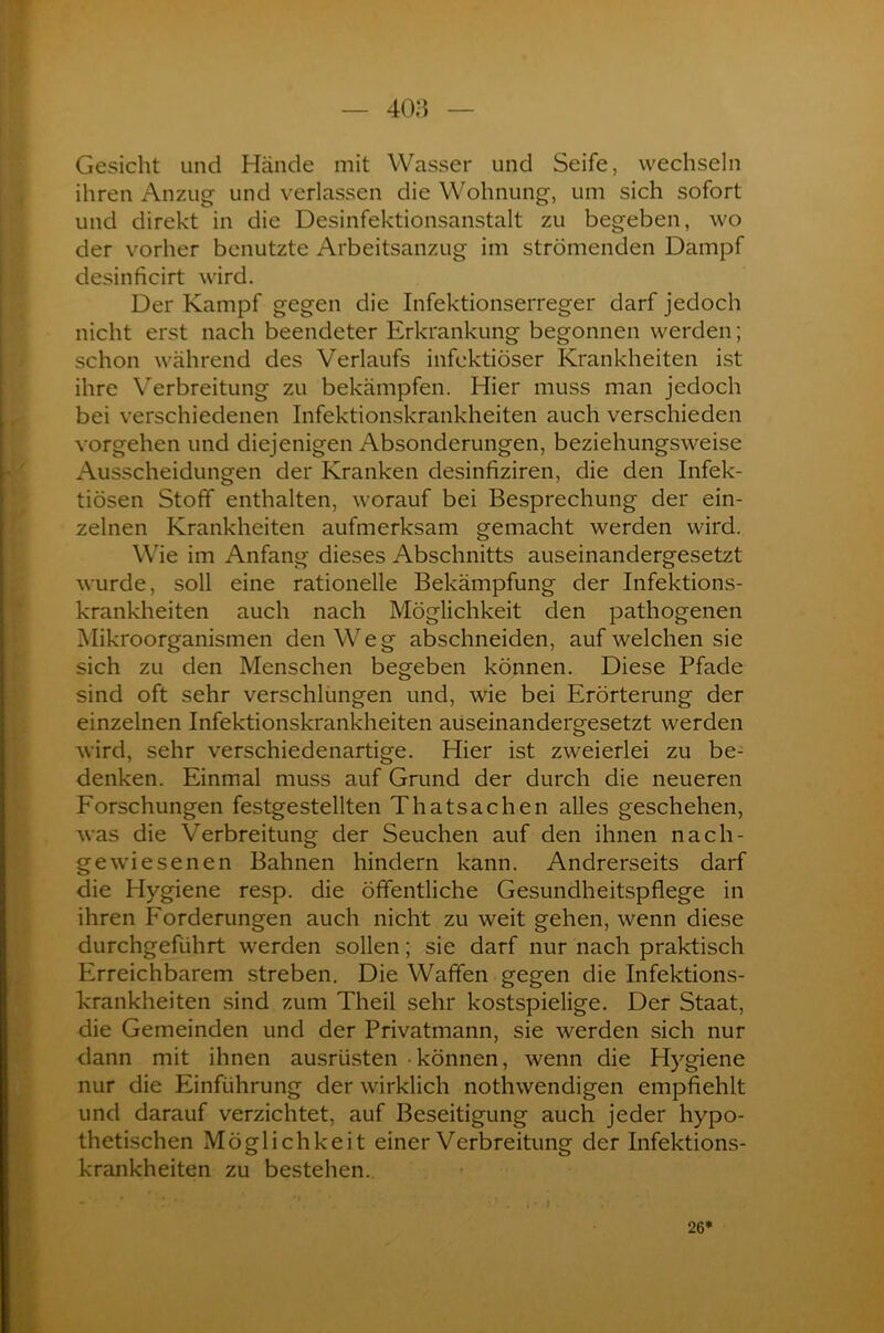 Gesicht und Hände mit Wasser und Seife, wechseln ihren Anzug und verlassen die Wohnung, um sich sofort und direkt in die Desinfektionsanstalt zu begeben, wo der vorher benutzte Arbeitsanzug im strömenden Dampf desinficirt wird. Der Kampf gegen die Infektionserreger darf jedoch nicht erst nach beendeter Erkrankung begonnen werden; schon während des Verlaufs infektiöser Krankheiten ist ihre Verbreitung zu bekämpfen. Hier muss man jedoch bei verschiedenen Infektionskrankheiten auch verschieden Vorgehen und diejenigen Absonderungen, beziehungsweise Ausscheidungen der Kranken desinfiziren, die den Infek- tiösen Stoff enthalten, worauf bei Besprechung der ein- zelnen Krankheiten aufmerksam gemacht werden wird. Wie im Anfang dieses Abschnitts auseinandergesetzt wurde, soll eine rationelle Bekämpfung der Infektions- krankheiten auch nach Möglichkeit den pathogenen Mikroorganismen den Weg abschneiden, auf welchen sie sich zu den Menschen begeben können. Diese Pfade sind oft sehr verschlungen und, wie bei Erörterung der einzelnen Infektionskrankheiten auseinandergesetzt werden wird, sehr verschiedenartige. Hier ist zweierlei zu be- denken. Einmal muss auf Grund der durch die neueren Forschungen festgestellten Thatsachen alles geschehen, was die Verbreitung der Seuchen auf den ihnen nach- gewiesenen Bahnen hindern kann. Andrerseits darf die Hygiene resp. die öffentliche Gesundheitspflege in ihren Forderungen auch nicht zu weit gehen, wenn diese durchgeführt werden sollen; sie darf nur nach praktisch Erreichbarem streben. Die Waffen gegen die Infektions- krankheiten sind zum Theil sehr kostspielige. Der Staat, die Gemeinden und der Privatmann, sie werden sich nur dann mit ihnen ausrüsten • können, wenn die Hygiene nur die Einführung der wirklich nothwendigen empfiehlt und darauf verzichtet, auf Beseitigung auch jeder hypo- thetischen Möglichkeit einer Verbreitung der Infektions- krankheiten zu bestehen. t * l 26*