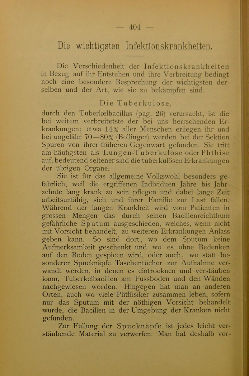 Die wichtigsten Infektionskrankheiten. Die Verschiedenheit der Infektionskrankheiten in Bezug auf ihr Entstehen und ihre Verbreitung bedingt noch eine besondere Besprechung der wichtigsten der- selben und der Art, wie sie zu bekämpfen sind. Die Tuberkulose, durch den Tuberkelbacillus (pag. 26) verursacht, ist die bei weitem verbreitetste der bei uns herrschenden Er- krankungen; etwa 14% aller Menschen erliegen ihr und bei ungefähr 70—80% (Bollinger) werden bei der Sektion Spuren von ihrer früheren Gegenwart gefunden. Sie tritt am häufigsten als Lun gen-Tu berkul ose oder Phthise auf, bedeutend seltener sind die tuberkulösen Erkrankungen der übrigen Organe. Sie ist für das allgemeine Volkswohl besonders ge- fährlich, weil die ergriffenen Individuen Jahre bis Jahr- zehnte lang krank zu sein pflegen und dabei lange Zeit arbeitsunfähig, sich und ihrer Familie zur Last fallen. Während der langen Krankheit wird vom Patienten in grossen Mengen das durch seinen Bacillenreichthum gefährliche Sputum ausgeschieden, welches, wenn nicht mit Vorsicht behandelt, zu weiteren Erkrankungen Anlass geben kann. So sind dort, wo dem Sputum keine Aufmerksamkeit geschenkt und wo es ohne Bedenken auf den Boden gespieen wird, oder auch, wo statt be- sonderer Spucknäpfe Taschentücher zur Aufnahme ver- wandt werden, in denen es eintrocknen und verstäuben kann, Tuberkelbacillen am Fussboden und den Wänden nachgewiesen worden. Hingegen hat man an anderen Orten, auch wo viele Phthisiker zusammen leben, sofern nur das Sputum mit der nöthigen Vorsicht behandelt wurde, die Bacillen in der Umgebung der Kranken nicht gefunden. Zur Füllung der Spucknäpfe ist jedes leicht ver- stäubende Material zu verwerfen. Man hat deshalb vor-