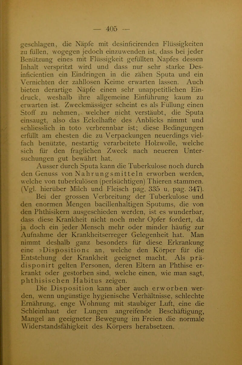 geschlagen, die Näpfe mit desinficirenden Flüssigkeiten zu füllen, wogegen jedoch einzuwenden ist, dass bei jeder Benützung eines mit Flüssigkeit gefüllten Napfes dessen Inhalt verspritzt wird und dass nur sehr starke Des- inficientien ein Eindringen in die zähen Sputa und ein Vernichten der zahllosen Keime erwarten lassen. Auch bieten derartige Näpfe einen sehr unappetitlichen Ein- druck, weshalb ihre allgemeine Einführung kaum zu erwarten ist. Zweckmässiger scheint es als Füllung einen Stoff zu nehmen, welcher nicht verstäubt, die Sputa einsaugt, also das Eckelhafte des Anblicks nimmt und schliesslich in toto verbrennbar ist; diese Bedingungen erfüllt am ehesten die zu Verpackungen neuerdings viel- fach benützte, nestartig verarbeitete Holzwolle, welche sich für den fraglichen Zweck nach neueren Unter- suchungen gut bewährt hat. Ausser durch Sputa kann die Tuberkulose noch durch den Genuss von Nahrungsmitteln erworben werden, welche von tuberkulösen (perlsüchtigen) Thieren stammen. (Vgl. hierüber Milch und Fleisch pag. 335 u. pag. 347). Bei der grossen Verbreitung der Tuberkulose und den enormen Mengen bacillenhaltigen Sputums, die von den Phthisikern ausgeschieden werden, ist es wunderbar, dass diese Krankheit nicht noch mehr Opfer fordert, da ja doch ein jeder Mensch mehr oder minder häufig zur Aufnahme der Krankheitserreger Gelegenheit hat. Man nimmt deshalb ganz besonders für diese Erkrankung eine »Disposition« an, welche den Körper für die Entstehung der Krankheit geeignet macht. Als prä- disponirt gelten Personen, deren Eltern an Phthise er- krankt oder gestorben sind, welche einen, wie man sagt, phthisischen Habitus zeigen. Die Disposition kann aber auch erworben wer- den, wenn ungünstige hygienische Verhältnisse, schlechte Ernährung, enge Wohnung mit staubiger Luft, eine die Schleimhaut der Lungen angreifende Beschäftigung, Mangel an geeigneter Bewegung im Freien die normale Widerstandsfähigkeit des Körpers herabsetzen.