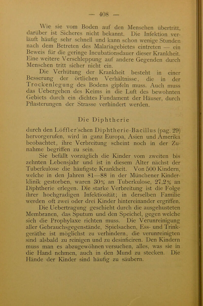 W ie sie vom Boden auf den Menschen Übertritt, darüber ist Sicheres nicht bekannt. Die Infektion ver- läuft häufig sehr schnell und kann schon wenige Stunden nach dem Betreten des Malariagebietes eintreten — ein Beweis für die geringe Incubationsdauer dieser Krankheit. Eine weitere Verschleppung auf andere Gegenden durch Menschen tritt sicher nicht ein. Die Verhütung der Krankheit besteht in einer Besserung der örtlichen Verhältnisse, die in der Trockenlegung des Bodens gipfeln muss. Auch muss das Uebergehen des Keims in die Luft des bewohnten Gebiets durch ein dichtes Fundament der Häuser, durch Pflasterungen der Strasse verhindert werden. Die Diphtherie durch den Löffler’schen Diphtherie-Bacillus (pag. 29) hervorgerufen, wird in ganz Europa, Asien und Amerika beobachtet, ihre Verbreitung scheint noch in der Zu- nahme begriffen zu sein. Sie befällt vorzüglich die Kinder vom zweiten bis zehnten Lebensjahr und ist in diesem Alter nächst der Tuberkulose die häufigste Krankheit. Von 500 Kindern, welche in den Jahren 81—88 in der Münchener Kinder- klinik gestorben, waren 30% an Tuberkulose, 27,2% an Diphtherie erlegen. Die starke Verbreitung ist die Folge ihrer hochgradigen Infektiosität; in derselben Familie werden oft zwei oder drei Kinder hintereinander ergriffen. Die Uebertragung geschieht durch die ausgehusteten Membranen, das Sputum und den Speichel, gegen welche sich die Prophylaxe richten muss. Die Verunreinigung aller Gebrauchsgegenstände, Spielsachen, Ess- und Trink- geräthe ist möglichst zu verhindern, die verunreinigten sind alsbald zu reinigen und zu desinficiren. Den Kindern muss man es abzugewöhnen versuchen, alles, was sie in die Hand nehmen, auch in den Mund zu stecken. Die Hände der Kinder sind häufig zu säubern.