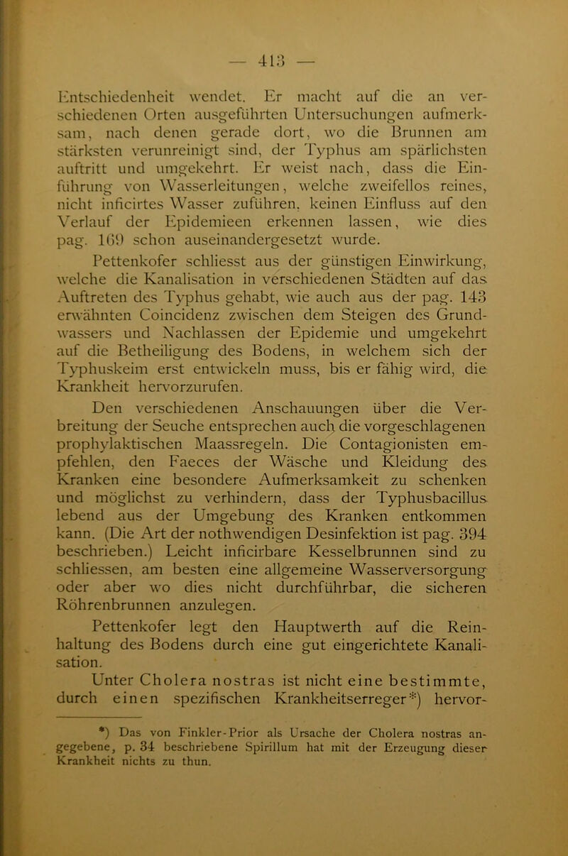 Entschiedenheit wendet. Er macht auf die an ver- schiedenen Orten ausgeführten Untersuchungen aufmerk- sam, nach denen gerade dort, wo die Brunnen am stärksten verunreinigt sind, der Typhus am spärlichsten auftritt und umgekehrt. Er weist nach, dass die Ein- führung von Wasserleitungen, welche zweifellos reines, nicht inficirtes Wasser zuführen, keinen Einfluss auf den Verlauf der Epidemieen erkennen lassen, wie dies pag. 109 schon auseinandergesetzt wurde. Pettenkofer schliesst aus der günstigen Einwirkung, welche die Kanalisation in verschiedenen Städten auf das Auftreten des Typhus gehabt, wie auch aus der pag. 143 erwähnten Coincidenz zwischen dem Steigen des Grund- wassers und Nachlassen der Epidemie und umgekehrt auf die Betheiligung des Bodens, in welchem sich der Typhuskeim erst entwickeln muss, bis er fähig wird, die Krankheit hervorzurufen. Den verschiedenen Anschauungen über die Ver- breitung der Seuche entsprechen auch die vorgeschlagenen prophylaktischen Maassregeln. Die Contagionisten em- pfehlen, den Faeces der Wäsche und Kleidung des Kranken eine besondere Aufmerksamkeit zu schenken und möglichst zu verhindern, dass der Typhusbacillus lebend aus der Umgebung des Kranken entkommen kann. (Die Art der nothwendigen Desinfektion ist pag. 394 beschrieben.) Leicht inficirbare Kesselbrunnen sind zu schliessen, am besten eine allgemeine Wasserversorgung oder aber wo dies nicht durchführbar, die sicheren Röhrenbrunnen anzulegen. Pettenkofer legt den Hauptwerth auf die Rein- haltung des Bodens durch eine gut eingerichtete Kanali- sation. Unter Cholera nostras ist nicht eine bestimmte, durch einen spezifischen Krankheitserreger*) hervor- *) Das von Finkler-Prior als Ursache der Cholera nostras an- gegebene, p. 34 beschriebene Spirillum hat mit der Erzeugung dieser Krankheit nichts zu thun.