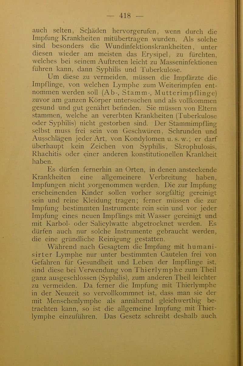 auch selten, Schäden hervorgerufen, wenn durch die Impfung Krankheiten mitübertragen wurden. Als solche sind besonders die Wundinfektionskrankheiten, unter diesen wieder am meisten das Erysipel, zu fürchten, welches bei seinem Auftreten leicht zu Masseninfektionen führen kann, dann Syphilis und Tuberkulose. Um diese zu vermeiden, müssen die Impfärzte die Impflinge, von welchen Lymphe zum Weiterimpfen ent- nommen werden soll (Ab-, Stamm-, Mutterimpflinge) zuvor am ganzen Körper untersuchen und als vollkommen gesund und gut genährt befinden. Sie müssen von Eltern stammen, welche an vererbten Krankheiten (Tuberkulose oder Syphilis) nicht gestorben sind. Der Stammimpfling selbst muss frei sein von Geschwüren, Schrunden und Aufschlägen jeder Art, von Kondylomen u. s. w.; er darf überhaupt kein Zeichen von Syphilis, Skrophulosis, Rhachitis oder einer anderen konstitutionellen Krankheit haben. Es dürfen fernerhin an Orten, in denen ansteckende Krankheiten eine allgemeinere Verbreitung haben, Impfungen nicht .vorgenommen werden. Die zur Impfung erscheinenden Kinder sollen vorher sorgfältig gereinigt sein und reine Kleidung tragen; ferner müssen die zur Impfung bestimmten Instrumente rein sein und vor jeder Impfung eines neuen Impflings mit Wasser gereinigt und mit Karbol- oder Salicylwatte abgetrocknet werden. Es dürfen auch nur solche Instrumente gebraucht werden, die eine gründliche Reinigung gestatten. Während nach Gesagtem die Impfung mit hu mani- sirter Lymphe nur unter bestimmten Cautelen frei von Gefahren für Gesundheit und Leben der Impflinge ist, sind diese bei Verwendung von Thierlymphe zum Theil ganz ausgeschlossen (Syphilis), zum anderen Theil leichter zu vermeiden. Da ferner die Impfung mit Thierlymphe in der Neuzeit so vervollkommnet ist, dass man sie der mit Menschenlymphe als annähernd gleichwerthig be- trachten kann, so ist die allgemeine Impfung mit Thier- lymphe einzuführen. Das Gesetz schreibt deshalb auch