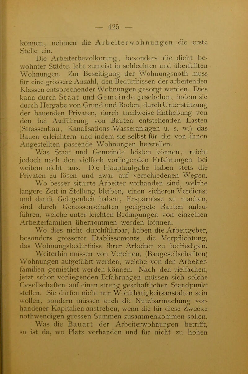 können, nehmen die Arbeiter wohn ungen die erste Stelle ein. Die Arbeiterbevölkerung, besonders die dicht be- wohnter Städte, lebt zumeist in schlechten und überfüllten Wohnungen. Zur Beseitigung der Wohnungsnoth muss für eine grössere Anzahl, den Bedürfnissen der arbeitenden Klassen entsprechender Wohnungen gesorgt werden. Dies kann durch Staat und Gemeinde geschehen, indem sie durch Hergabe von Grund und Boden, durch Unterstützung der bauenden Privaten, durch theilweise Enthebung von den bei Aufführung von Bauten entstehenden Lasten (Strassenbau, Kanalisations-Wasseranlagen u. s. w.) das Bauen erleichtern und indem sie selbst für die von ihnen Angestellten passende Wohnungen herstellen. Was Staat und Gemeinde leisten können, reicht jedoch nach den vielfach vorliegenden Erfahrungen bei weitem nicht aus. Die Hauptaufgabe haben stets die Privaten zu lösen und zwar auf verschiedenen Wegen. Wo besser situirte Arbeiter vorhanden sind, welche längere Zeit in Stellung bleiben, einen sicheren Verdienst und damit Gelegenheit haben, Ersparnisse zu machen, sind durch Genossenschaften geeignete Bauten aufzu- führen, welche unter leichten Bedingungen von einzelnen Arbeiterfamilien übernommen werden können. Wo dies nicht durchführbar, haben die Arbeitgeber, besonders grösserer Etablissements, die Verpflichtung, das Wohnungsbedürfniss ihrer Arbeiter zu befriedigen. Weiterhin müssen von Vereinen, (Baugesellschaften) Wohnungen aufgeführt werden, welche von den Arbeiter- familien gemiethet werden können. Nach den vielfachen, jetzt schon vorliegenden Erfahrungen müssen sich solche Gesellschaften auf einen streng geschäftlichen Standpunkt stellen. Sie dürfen nicht nur Wohlthätigkeitsanstalten sein wollen, sondern müssen auch die Nutzbarmachung vor- handener Kapitalien anstreben, wenn die für diese Zwecke nothwendigen grossen Summen Zusammenkommen sollen. Was die Bauart der Arbeiterwohnungen betrifft, so ist da, wo Platz vorhanden und für nicht zu hohen