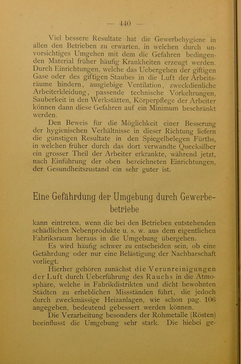 V iel bessere Resultate hat die Gewerbehygiene in allen den Betrieben zu erwarten, in welchen durch un- vorsichtiges Umgehen mit dem die Gefahren bedingen- den Material früher häufig Krankheiten erzeugt werden. Durch Einrichtungen, welche das Ucbergehen der giftigen Gase oder des giftigen Staubes in die Luft der Arbeits- räume hindern, ausgiebige Ventilation, zweckdienliche Arbeiterkleidung, passende technische Vorkehrungen, Sauberkeit in den Werkstätten, Körperpflege der Arbeiter können dann diese Gefahren auf ein Minimum beschränkt werden. Den Beweis für die Möglichkeit einer Besserung der hygienischen Verhältnisse in dieser Richtung liefern die günstigen Resultate in den Spiegelbelegen Fürths, in welchen früher durch das dort verwandte Quecksilber ein grosser Theil der Arbeiter erkrankte, während jetzt, nach Einführung der oben bezeichneten Einrichtungen, der Gesundheitszustand ein sehr guter ist. Eine Gefährdung den Umgebung durch Gewerbe- betriebe kann eintreten, wenn die bei den Betrieben entstehenden schädlichen Nebenprodukte u. s. w. aus dem eigentlichen Fabriksraum heraus in die Umgebung übergehen. Es wird häufig schwer zu entscheiden sein, ob eine Gelährdung oder nur eine Belästigung der Nachbarschaft vorliegt. Hierher gehören zunächst die Verunreinigungen der Luft durch Ueberführung des Rauchs in die Atmo- sphäre, welche in Fabrikdistrikten und dicht bewohnten Städten zu erheblichen Missständen führt, die jedoch durch zweckmässige Heizanlagen, wie schon pag. 10b angegeben, bedeutend gebessert werden können. Die Verarbeitung besonders der Rohmetalle (Rösten) beeinflusst die Umgebung sehr stark. Die hiebei ge-