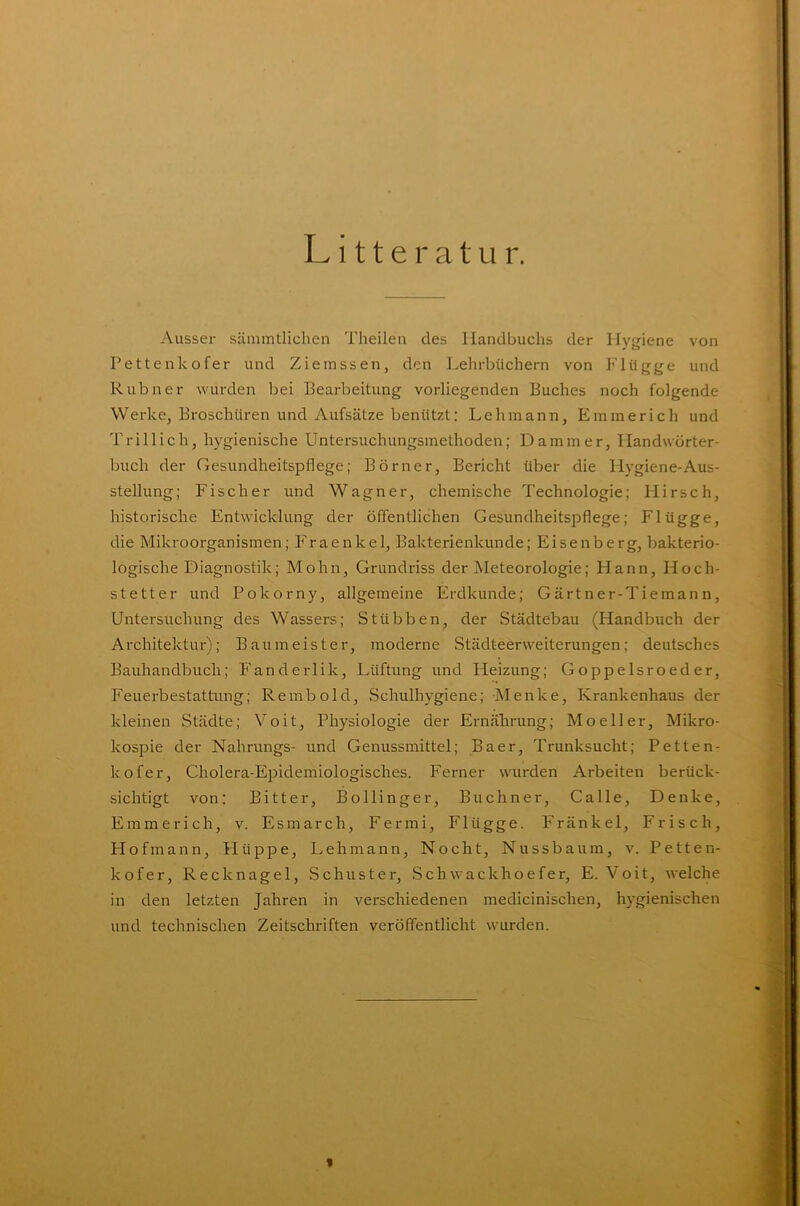 Litte r atu r. Ausser sämmtlichen Theilen des Handbuchs der Hygiene von Pettenkofer und Ziemssen, den Lehrbüchern von Flügge und Rubner wurden bei Bearbeitung vorliegenden Buches noch folgende Werke, Broschüren und Aufsätze benützt: Lehmann, Emmerich und T rill ich, hygienische Untersuchungsmethoden; Dam in er, Handwörter- buch der Gesundheitspflege; Börner, Bericht über die Hygiene-Aus- stellung; Fischer und Wagner, chemische Technologie; Hirsch, historische Entwicklung der öffentlichen Gesundheitspflege; Flügge, die Mikroorganismen; Fraenkel, Bakterienkunde; Eisenberg, bakterio- logische Diagnostik; Mohn, Grundriss der Meteorologie; Hann, Höch- st etter und Pokorny, allgemeine Erdkunde; Gärtner-Tiemann, Untersuchung des Wassers; Stübben, der Städtebau (Handbuch der Architektur); Baumeister, moderne Städteerweiterungen; deutsches Bauhandbuch; Fanderlik, Lüftung und Heizung; Goppelsroeder, Feuerbestattung; Rembold, Schulhygiene; Menke, Krankenhaus der kleinen Städte; Voit, Physiologie der Ernährung; Moeller, Mikro- kospie der Nahrungs- und Genussmittel; Baer, Trunksucht; Petten- kofer, Cholera-Epidemiologisches. Ferner wurden Arbeiten berück- sichtigt von: Bitter, Bollinger, Büchner, Calle, Denke, Emmerich, v. Esmarch, Fermi, Flügge. Fränkel, Frisch, Hofmann, Hüppe, Lehmann, Nocht, Nussbaum, v. Petten- kofer, Recknagel, Schuster, Schwackhoefer, E. Voit, welche in den letzten Jahren in verschiedenen medicinischen, hygienischen und technischen Zeitschriften veröffentlicht wurden. *