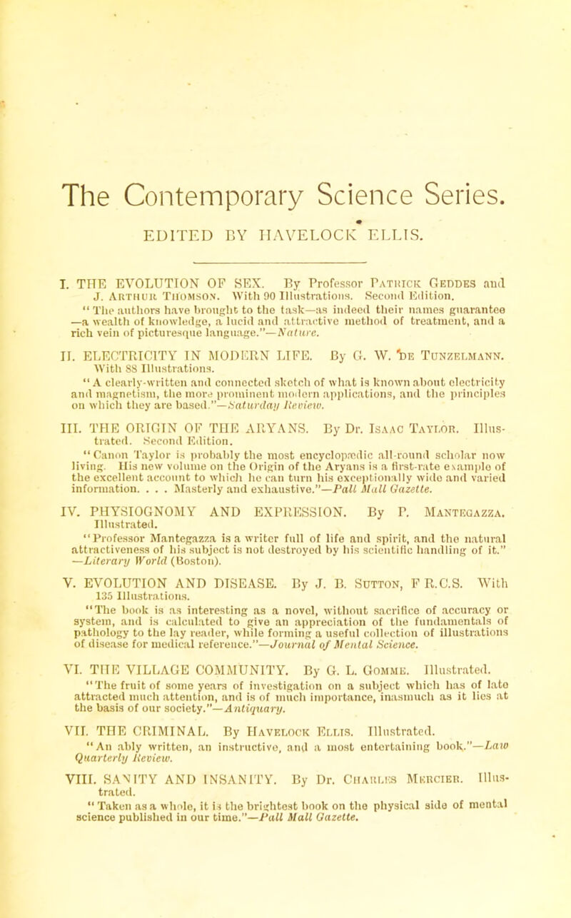 The Contemporary Science Series. EDITED BY IIAVELOCK ELLIS. I. THE EVOLUTION OP SEX. By Professor Patrick Geddes and J. Arthur Thomson. With 90 Illustrations. Second Edition. “ The authors have brought to the task—as indeed their names guarantee —a wealth ot knowledge, a lucid and attractive method of treatment, and a rich vein of picturesque language.”—Nature. II. ELECTRICITY IN MODERN LIFE. By G. W. 'de Tunzelmann. With 88 Illustrations. “ A clearly-written and connected sketch of what is known about electricity and magnetism, the more prominent modern applications, and the principles on which they are based.”—Saturday Review. III. THE ORIGIN OF THE ARYANS. By Dr. Isaac Taylor. Illus- trated. Second Edition. “Canon Taylor is probably the most encyclopaedic all-round scholar now living. Ilis new volume on the Origin of the Aryans is a first-rate example of the excellent account to which he can turn his exceptionally wide and varied information. . . . Masterly and exhaustive.”—Pali Mall Gazelle. IV. PHYSIOGNOMY AND EXPRESSION. By P. Mantegazza. Illustrated. “Professor Mantegazza is a writer full of life and spirit, and the natural attractiveness of his subject is not destroyed by his scientific handling of it.” —Literary World (Boston). V. EVOLUTION AND DISEASE. By J. B. Sutton, F R.C.S. With 135 Illustrations. “The book is as interesting as a novel, without sacrifice of accuracy or system, and is calculated to give an appreciation of the fundamentals of pathology to the lay reader, while forming a useful collection of illustrations of disease for medical reference.”—Journal of Mental Science. VI. THE VILLAGE COMMUNITY. By G. L. Gomme. Illustrated. “The fruit of some years of investigation on a subject which lias of late attracted much attention, and is of much importance, inasmuch as it lies at the basis of our society.”—Antiquary. VII. THE CRIMINAL. By Havelock Ellis. Illustrated. “An ably written, an instructive, and a most entertaining book.”—Law Quarterly Review. VIII. SANITY AND INSANITY. By Dr. Charles Mercier. Illus- trated. “ Taken as a whole, it is the brightest book on the physical side of mental science published ill our time.”—Pall Mall Gazette.