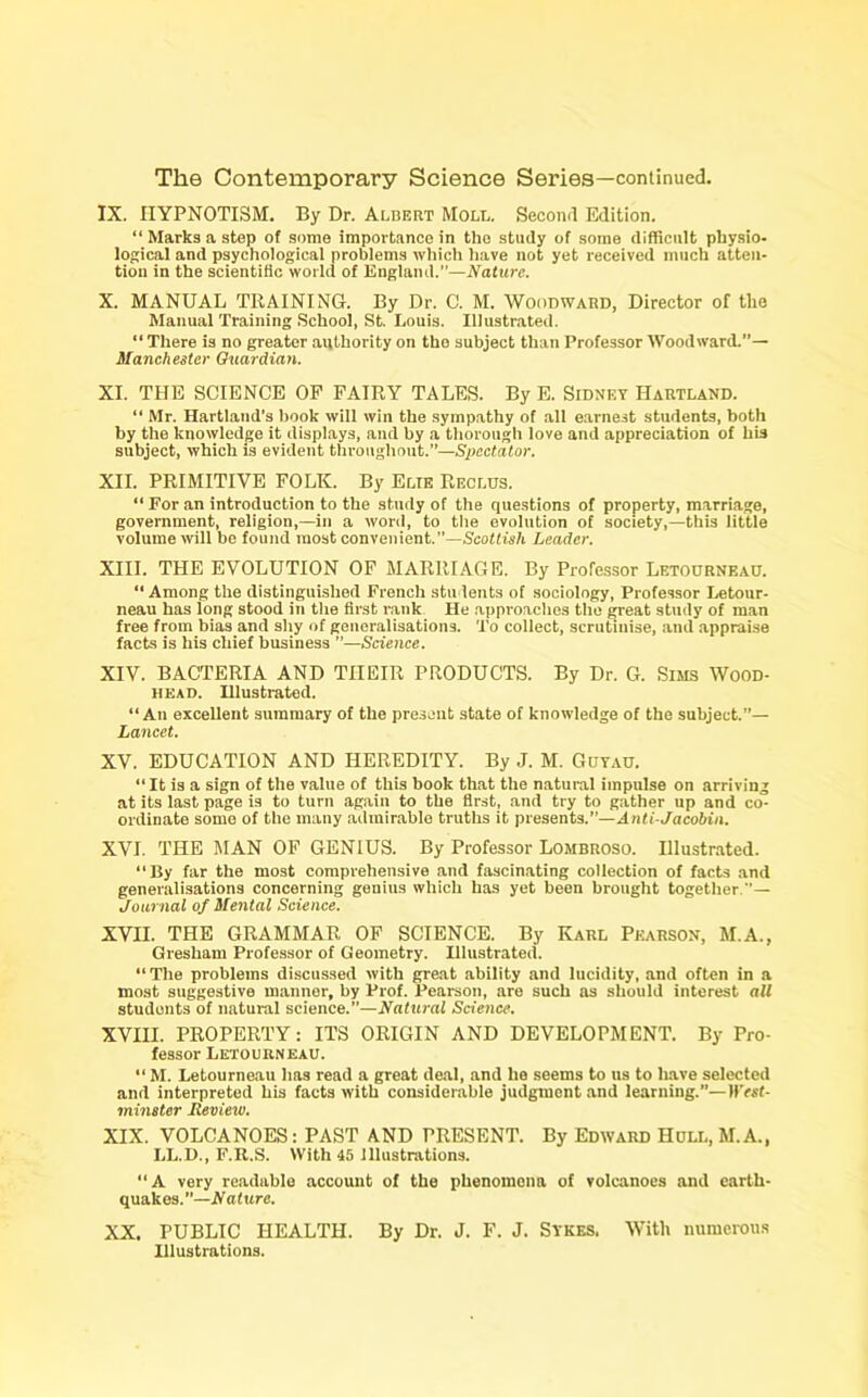 IX. HYPNOTISM. By Dr. Albert Moll. Second Edition. “ Marks a step of some importance in the study of some difficult physio- logical and psychological problems which have not yet received much atten- tion in the scientific world of England.”—Nature. X. MANUAL TRAINING. By Dr. C. M. Woodward, Director of the Manual Training School, St. Louis. Illustrated. “ There is no greater authority on the subject than Professor Woodward.— Manchester Guardian. XI. THE SCIENCE OF FAIRY TALES. By E. Sidney IIartland. “ Mr. Hartland’s book will win the sympathy of all earnest students, both by the knowledge it displays, and by a thorough love and appreciation of his subject, which is evident throughout.”—Spectator. XII. PRIMITIVE FOLIC. By Elte Reclus. “ For an introduction to the study of the questions of property, marriage, government, religion,—in a word, to the evolution of society,—this little volume will bo found most convenient.—Scottish Leader. XIII. THE EVOLUTION OF MARRIAGE. By Professor Letourneau. “Among the distinguished French students of sociology, Professor Letour- neau has long stood in the first rank He approaches the great study of man free from bias and shy of generalisations. To collect, scrutluise, and appraise facts is his chief business ”—Science. XIV. BACTERIA AND THEIR PRODUCTS. By Dr. G. Sims Wood- head. Illustrated. “An excellent summary of the present state of knowledge of the subject.”— Lancet. XV. EDUCATION AND HEREDITY. By J. M. Goyao. “It is a sign of the value of this book that the natural impulse on arriving at its last page is to turn again to the first, and try to gather up and co- ordinate some of the many admirable truths it presents.”—Anti-Jacobin. XVI. THE MAN OF GENIUS. By Professor Lombroso. Illustrated. “By far the most comprehensive and fascinating collection of facts and generalisations concerning genius which has yet been brought together.— Journal of Mental Science. XVII. THE GRAMMAR OF SCIENCE. By Karl Pearson, M.A., Gresham Professor of Geometry. Illustrated. “The problems discussed with great ability and lucidity, and often in a most suggestive manner, by Prof. Pearson, aro such as should interest all students of natural science.—Natural Science. XVIII. PROPERTY: ITS ORIGIN AND DEVELOPMENT. By Pro- fessor Letourneau. “ M. Letourneau has read a great deal, and he seems to us to have selected and interpreted his facts with considerable judgment and learning.”— H'rsf- minster Review. XIX. VOLCANOES: PAST AND PRESENT. By Edward Hull, M.A., LL.D., F.K.S. With 45 illustrations. “A very readable account of the phenomena of volcanoes and earth- quakes.”—Nature. XX. PUBLIC HEALTH. By Dr. J. F. J. Sykes. With numerous Illustrations.