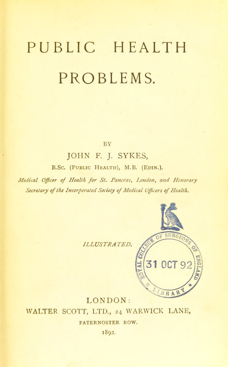 PROBLEMS. BY JOHN F. J. SYKES, B.Sc. (Public Health), M.B. (Edin.). Medical Officer of Health for St. Pancras, London, and Honorary Secretary of the Incorporated Society of Medical Officers of Health. ILLUSTRA TED. LONDON: WALTER SCOTT, LTD., 24 WARWICK LANE, PATERNOSTER ROW. 1892.