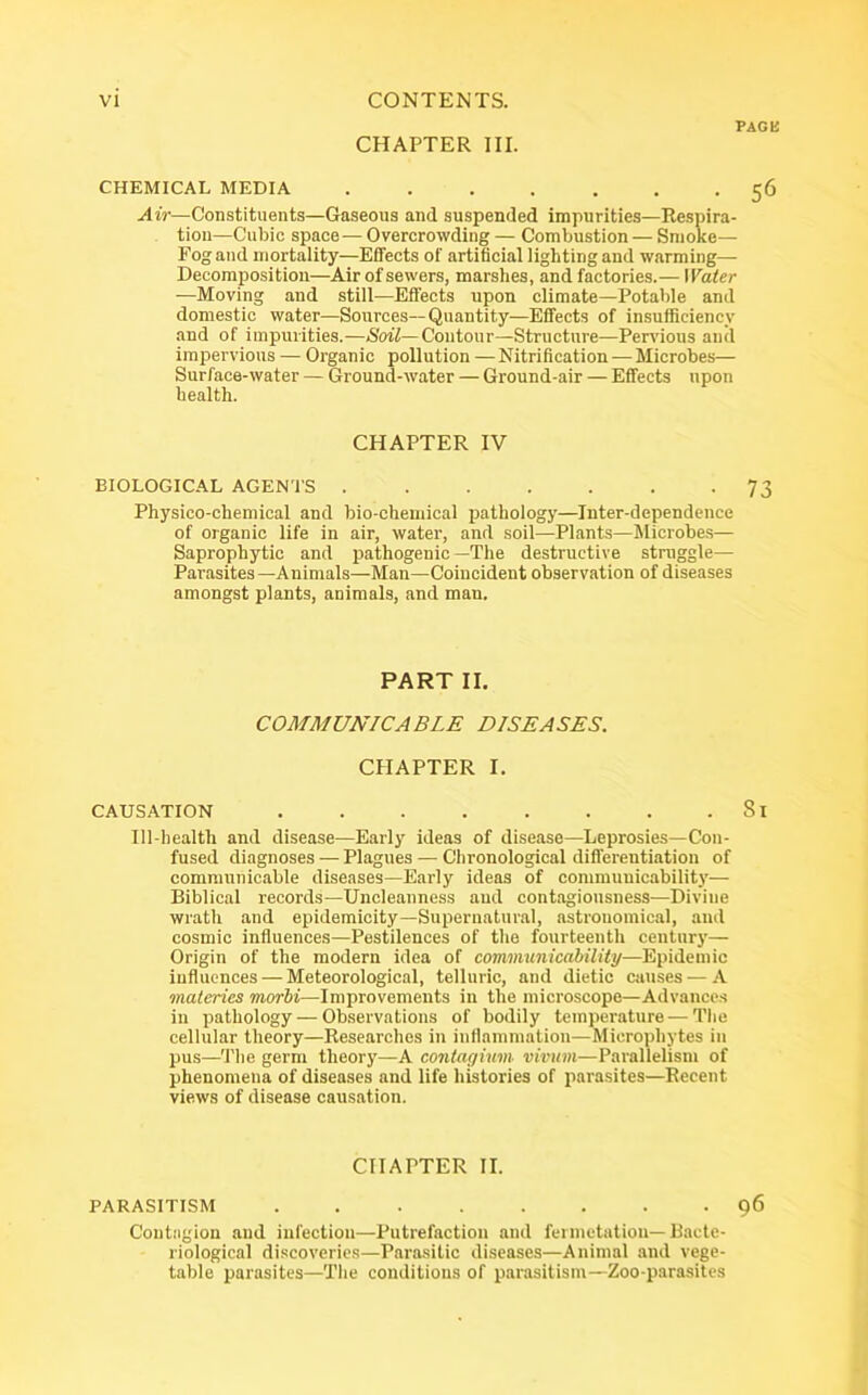 page CHAPTER III. CHEMICAL MEDIA . . . . . . -56 Air—Constituents—Gaseous and suspended impurities—Respira- tion—Cubic space—Overcrowding— Combustion — Smoke— Fog and mortality—Effects of artificial lighting and warming— Decomposition—-Air of sewers, marshes, and factories.— Water —Moving and still—Effects upon climate—Potable and domestic water—Sources--Quantity—Effects of insufficiency and of impurities.—Soil— Contour—Structure—Pervious and impervious — Organic pollution —Nitrification—Microbes— Surface-water — Ground-water — Ground-air — Effects upon health. CHAPTER IV BIOLOGICAL AGENTS 73 Physico-chemical and bio-chemical pathology—Inter-dependence of organic life in air, water, and soil—Plants—Microbes— Saprophytic and pathogenic—The destructive struggle— Parasites—Animals—Man—Coincident observation of diseases amongst plants, animals, and man. PART II. COMMUNICABLE DISEASES. CHAPTER I. CAUSATION ........ Si Ill-health and disease—Early ideas of disease—Leprosies—Con- fused diagnoses — Plagues — Chronological differentiation of communicable diseases—Early ideas of communicability— Biblical records—Uncleanness and contagiousness—Divine wrath and epidemicity—Supernatural, astronomical, and cosmic influences—Pestilences of the fourteenth century— Origin of the modern idea of communicability—Epidemic influences — Meteorological, telluric, and dietic causes — A materics morbi—Improvements in the microscope—Advances in pathology—Observations of bodily temperature — The cellular theory—Researches in inflammation—Microphytes in pus—The germ theory—A contagium vivurn—Parallelism of phenomena of diseases and life histories of parasites—Recent views of disease causation. CHAPTER II. PARASITISM 96 Contagion and infection—Putrefaction and fei nictation— Bacte- riological discoveries—Parasitic diseases—Animal and vege- table parasites—The conditions of parasitism—Zoo-parasites