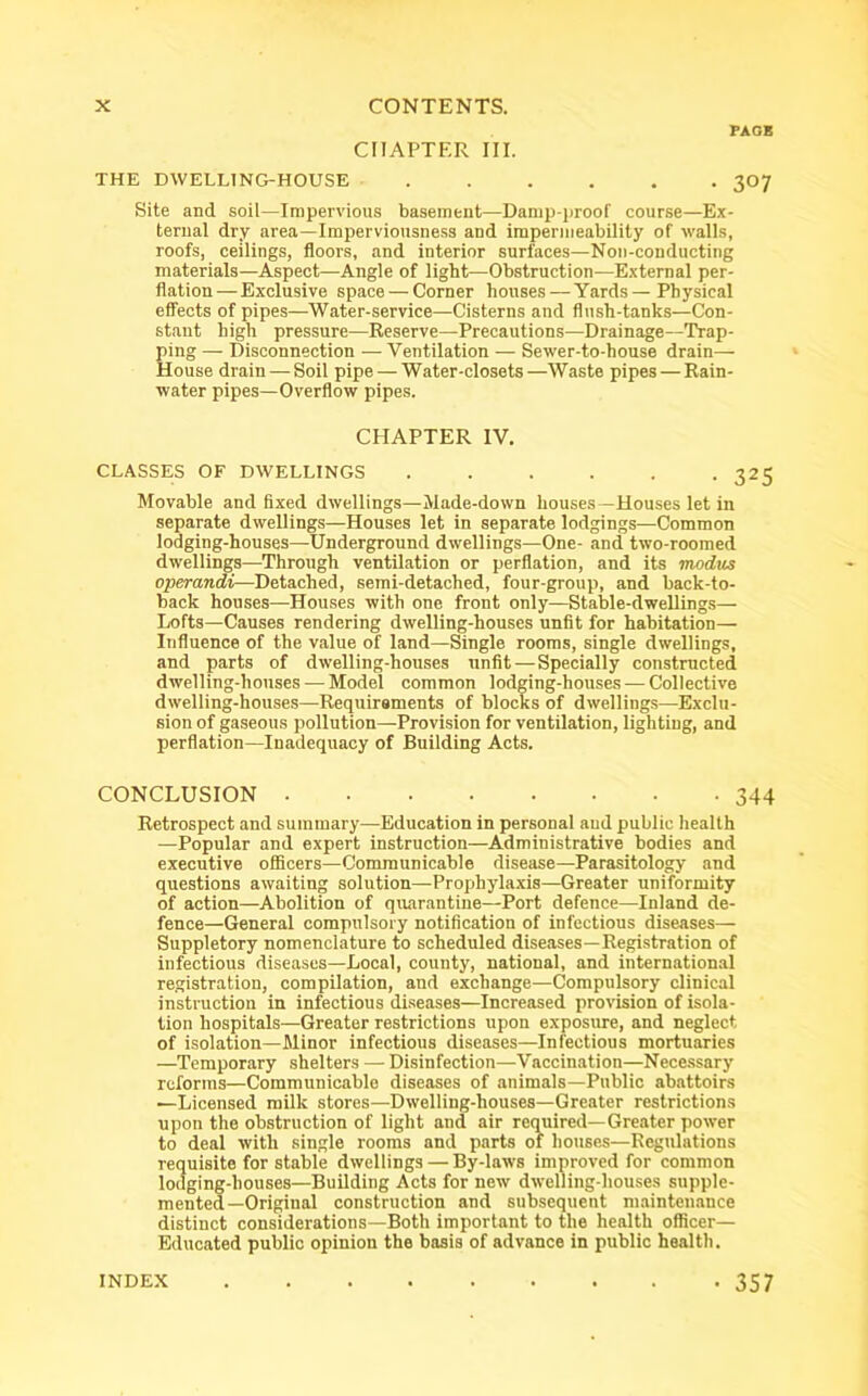 PACK CHAPTER III. THE DWELLING-HOUSE ...... 307 Site and soil—Impervious basement—Damp-proof course—Ex- ternal dry area—Imperviousness and impermeability of walls, roofs, ceilings, floors, and interior surfaces—Non-conducting materials—Aspect—Angle of light—Obstruction—External per- flation-—Exclusive space — Corner houses — Yards—Physical effects of pipes—Water-service—Cisterns and flush-tanks—Con- stant high pressure—Reserve—Precautions—Drainage—Trap- ping — Disconnection — Ventilation — Sewer-to-house drain— House drain — Soil pipe — Water-closets —Waste pipes — Rain- water pipes—Overflow pipes. CHAPTER IV. CLASSES OF DWELLINGS 325 Movable and fixed dwellings—Made-down houses—Houses let in separate dwellings—Houses let in separate lodgings—Common lodging-houses—Underground dwellings—One- and two-roomed dwellings—Through ventilation or perflation, and its modus operandi—Detached, semi-detached, four-group, and back-to- back houses—Houses with one front only—Stable-dwellings— Lofts—Causes rendering dwelling-houses unfit for habitation— Influence of the value of land—Single rooms, single dwellings, and parts of dwelling-houses unfit—Specially constructed dwelling-houses — Model common lodging-houses — Collective dwelling-houses—Requirements of blocks of dwellings—Exclu- sion of gaseous pollution—Provision for ventilation, lighting, and perflation—Inadequacy of Building Acts. CONCLUSION 344 Retrospect and summary—Education in personal and public health —Popular and expert instruction—Administrative bodies and executive officers—Communicable disease—Parasitology and questions awaiting solution—Prophylaxis—Greater uniformity of action—Abolition of quarantine—Port defence—Inland de- fence—General compulsory notification of infectious diseases— Suppletory nomenclature to scheduled diseases—Registration of infectious diseases—Local, county, national, and international registration, compilation, and exchange—Compulsory clinical instruction in infectious diseases—Increased provision of isola- tion hospitals—Greater restrictions upon exposure, and neglect of isolation—Minor infectious diseases—Infectious mortuaries —Temporary shelters — Disinfection—Vaccination—Necessary reforms—Communicable diseases of animals—Public abattoirs —Licensed milk stores—Dwelling-houses—Greater restrictions upon the obstruction of light and air required—Greater power to deal with single rooms and parts of houses—Regulations requisite for stable dwellings — By-laws improved for common lodging-houses—Building Acts for new dwelling-houses supple- mented—Original construction and subsequent maintenance distinct considerations—Both important to the health officer— Educated public opinion the basis of advance in public health. • 357 INDEX