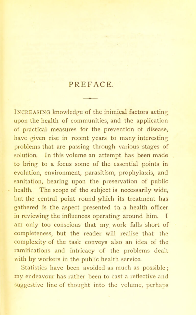 PREFACE. INCREASING knowledge of the inimical factors acting upon the health of communities, and the application of practical measures for the prevention of disease, have given rise in recent years to many interesting problems that are passing through various stages of solution. In this volume an attempt has been made to bring to a focus some of the essential points in evolution, environment, parasitism, prophylaxis, and sanitation, bearing upon the preservation of public health. The scope of the subject is necessarily wide, but the central point round which its treatment has gathered is the aspect presented ta a health officer in reviewing the influences operating around him. I am only too conscious that my work falls short of completeness, but the reader will realise that the complexity of the task conveys also an idea of the ramifications and intricacy of the problems dealt with by workers in the public health service. Statistics have been avoided as much as possible; my endeavour has rather been to cast a reflective and suggestive line of thought into the volume, perhaps