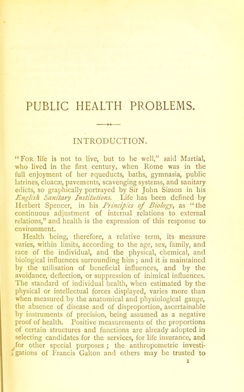 PUBLIC HEALTH PROBLEMS. INTRODUCTION. “ For life is not to live, but to be well,” said Martial, who lived in the first century, when Rome was in the full enjoyment of her aqueducts, baths, gymnasia, public latrines, cloacae, pavements, scavenging systems, and sanitary edicts, so graphically portrayed by Sir John Simon in his English Sanitary Institutions. Life has been defined by Herbert Spencer, in his Principles of Biology, as “ the continuous adjustment of internal relations to external relations,” and health is the expression of this response to environment. Health being, therefore, a relative term, its measure varies, within limits, according to the age, sex, family, and race of the individual, and the physical, chemical, and biological influences surrounding him; and it is maintained by the utilisation of beneficial influences, and by the avoidance, deflection, or suppression of inimical influences. The standard of individual health, when estimated by the physical or intellectual forces displayed, varies more than when measured by the anatomical and physiological gauge, the absence of disease and of disproportion, ascertainable by instruments of precision, being assumed as a negative proof of health. Positive measurements of the proportions of certain structures and functions are already adopted in selecting candidates for the services, for life insurance, and for other special purposes ; the anthropometric investi- gations of Francis Galton and others may be trusted to