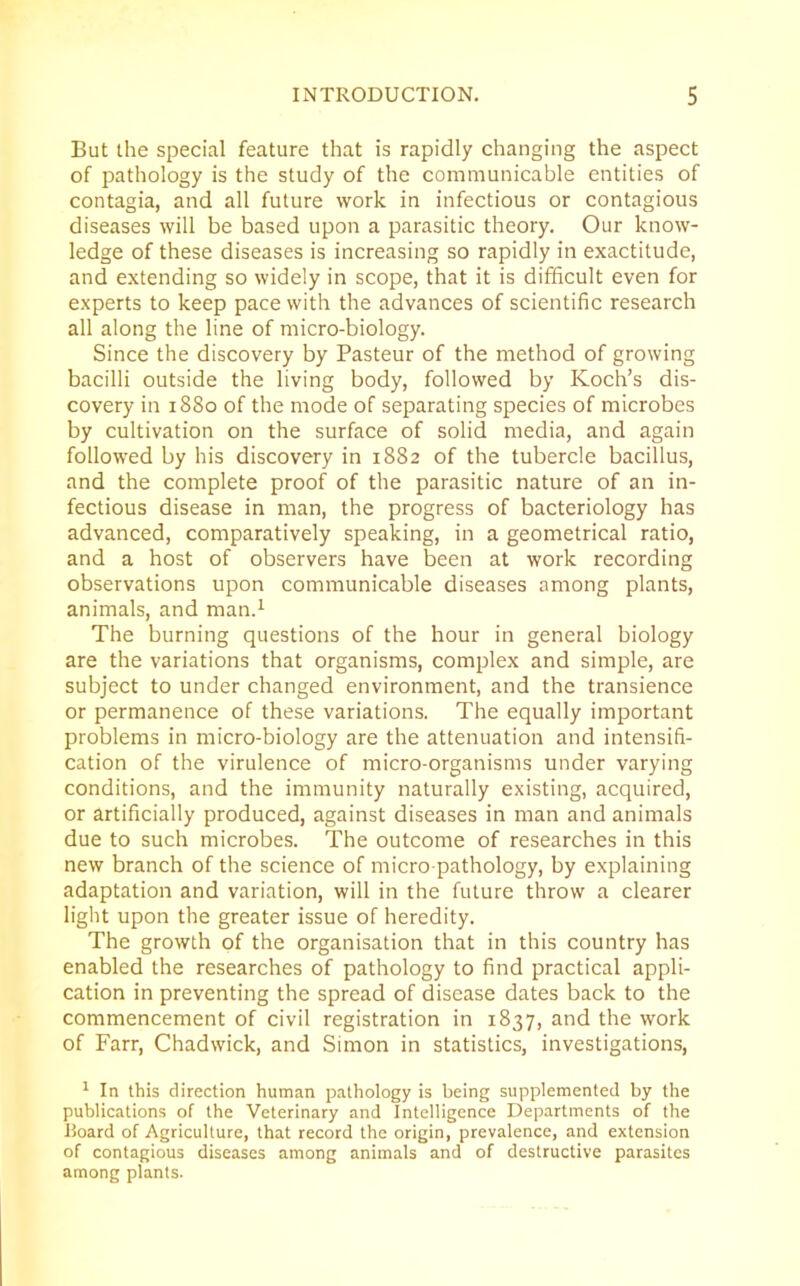 But the special feature that is rapidly changing the aspect of pathology is the study of the communicable entities of contagia, and all future work in infectious or contagious diseases will be based upon a parasitic theory. Our know- ledge of these diseases is increasing so rapidly in exactitude, and extending so widely in scope, that it is difficult even for experts to keep pace with the advances of scientific research all along the line of micro-biology. Since the discovery by Pasteur of the method of growing bacilli outside the living body, followed by Koch’s dis- covery in 1880 of the mode of separating species of microbes by cultivation on the surface of solid media, and again followed by his discovery in 1882 of the tubercle bacillus, and the complete proof of the parasitic nature of an in- fectious disease in man, the progress of bacteriology has advanced, comparatively speaking, in a geometrical ratio, and a host of observers have been at work recording observations upon communicable diseases among plants, animals, and man.1 The burning questions of the hour in general biology are the variations that organisms, complex and simple, are subject to under changed environment, and the transience or permanence of these variations. The equally important problems in micro-biology are the attenuation and intensifi- cation of the virulence of micro-organisms under varying conditions, and the immunity naturally existing, acquired, or artificially produced, against diseases in man and animals due to such microbes. The outcome of researches in this new branch of the science of micro-pathology, by explaining adaptation and variation, will in the future throw a clearer light upon the greater issue of heredity. The growth of the organisation that in this country has enabled the researches of pathology to find practical appli- cation in preventing the spread of disease dates back to the commencement of civil registration in 1837, and the work of Farr, Chadwick, and Simon in statistics, investigations, 1 In this direction human pathology is being supplemented by the publications of the Veterinary and Intelligence Departments of the Board of Agriculture, that record the origin, prevalence, and extension of contagious diseases among animals and of destructive parasites among plants.