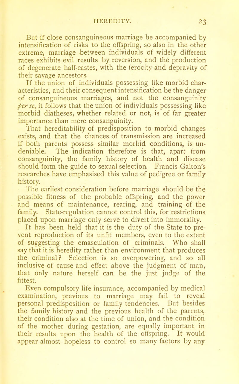 But if close consanguineous marriage be accompanied by intensification of risks to the offspring, so also in the other extreme, marriage between individuals of widely different races exhibits evil results by reversion, and the production of degenerate half-castes, with the ferocity and depravity of their savage ancestors. If the union of individuals possessing like morbid char- acteristics, and their consequent intensification be the danger of consanguineous marriages, and not the consanguinity per se, it follows that the union of individuals possessing like morbid diatheses, whether related or not, is of far greater importance than mere consanguinity. That hereditability of predisposition to morbid changes exists, and that the chances of transmission are increased if both parents possess similar morbid conditions, is un- deniable. The indication therefore is that, apart from consanguinity, the family history of health and disease should form the guide to sexual selection. Francis Galton’s researches have emphasised this value of pedigree or family history. The earliest consideration before marriage should be the possible fitness of the probable offspring, and the power and means of maintenance, rearing, and training of the family. State-regulation cannot control this, for restrictions placed upon marriage only serve to divert into immorality. It has been held that it is the duty of the State to pre- vent reproduction of its unfit members, even to the extent of suggesting the emasculation of criminals. Who shall say that it is heredity rather than environment that produces the criminal ? Selection is so overpowering, and so all inclusive of cause and effect above the judgment of man, that only nature herself can be the just judge of the fittest. Even compulsory life insurance, accompanied by medical examination, previous to marriage may fail to reveal personal predisposition or family tendencies. But besides the family history and the previous health of the parents, their condition also at the time of union, and the condition of the mother during gestation, are equally important in their results upon the health of the offspring. It would appear almost hopeless to control so many factors by any