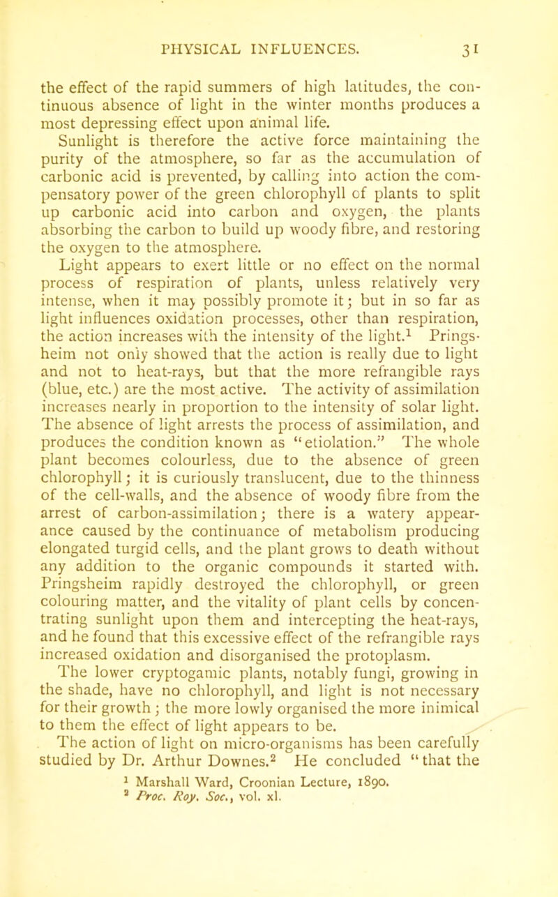 the effect of the rapid summers of high latitudes, the con- tinuous absence of light in the winter months produces a most depressing effect upon animal life. Sunlight is therefore the active force maintaining the purity of the atmosphere, so far as the accumulation of carbonic acid is prevented, by calling into action the com- pensatory power of the green chlorophyll of plants to split up carbonic acid into carbon and oxygen, the plants absorbing the carbon to build up woody fibre, and restoring the oxygen to the atmosphere. Light appears to exert little or no effect on the normal process of respiration of plants, unless relatively very intense, when it may possibly promote it; but in so far as light influences oxidation processes, other than respiration, the action increases with the intensity of the light.1 Prings- heim not only showed that the action is really due to light and not to heat-rays, but that the more refrangible rays (blue, etc.) are the most active. The activity of assimilation increases nearly in proportion to the intensity of solar light. The absence of light arrests the process of assimilation, and produces the condition known as “ etiolation.” The whole plant becomes colourless, due to the absence of green chlorophyll; it is curiously translucent, due to the thinness of the cell-walls, and the absence of woody fibre from the arrest of carbon-assimilation; there is a watery appear- ance caused by the continuance of metabolism producing elongated turgid cells, and the plant grows to death without any addition to the organic compounds it started with. Pringsheim rapidly destroyed the chlorophyll, or green colouring matter, and the vitality of plant cells by concen- trating sunlight upon them and intercepting the heat-rays, and he found that this excessive effect of the refrangible rays increased oxidation and disorganised the protoplasm. The lower cryptogamic plants, notably fungi, growing in the shade, have no chlorophyll, and light is not necessary for their growth; the more lowly organised the more inimical to them the effect of light appears to be. The action of light on micro-organisms has been carefully studied by Dr. Arthur Downes.2 He concluded “ that the 1 Marshall Ward, Croonian Lecture, 1890. 2 Proc. Roy. Soc., vol. xl.