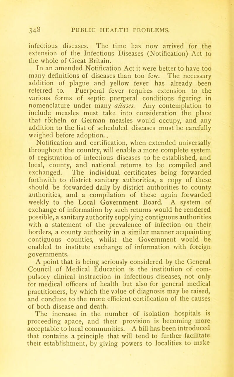 infectious diseases. The time has now arrived for the extension of the Infectious Diseases (Notification) Act to the whole of Great Britain. In an amended Notification Act it were better to have too many definitions of diseases than too few. The necessary addition of plague and yellow fever has already been referred to. Puerperal fever requires extension to the various forms of septic puerperal conditions figuring in nomenclature under many aliases. Any contemplation to include measles must take into consideration the place that rotheln or German measles would occupy, and any addition to the list of scheduled diseases must be carefully weighed before adoption.. Notification and certification, when extended universally throughout the country, will enable a more complete system of registration of infectious diseases to be established, and local, county, and national returns to be compiled and exchanged. The individual certificates being forwarded forthwith to district sanitary authorities, a copy of these should be forwarded daily by district authorities to county authorities, and a compilation of these again forwarded weekly to the Local Government Board. A system of exchange of information by such returns would be rendered possible, a sanitary authority supplying contiguous authorities with a statement of the prevalence of infection on their borders, a county authority in a similar manner acquainting contiguous counties, whilst the Government would be enabled to institute exchange of information with foreign governments. A point that is being seriously considered by the General Council of Medical Education is the institution of com- pulsory clinical instruction in infectious diseases, not only for medical officers of health but also for general medical practitioners, by which the value of diagnosis may be raised, and conduce to the more efficient certification of the causes of both disease and death. The increase in the number of isolation hospitals is proceeding apace, and their provision is becoming more acceptable to local communities. A bill has been introduced that contains a principle that will tend to further facilitate their establishment, by giving powers to localities to make