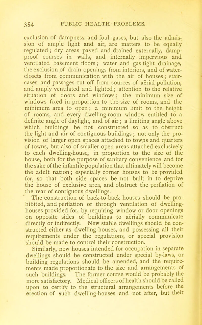 exclusion of dampness and foul gases, but also the admis- sion of ample light and air, are matters to be equally regulated; dry areas paved and drained externally, damp- proof courses in walls, and internally impervious and ventilated basement floors; water and gas-tight drainage, the exclusion of drain openings from interiors, and of water- closets from communication with the air of houses; stair- cases and passages cut off from sources of aerial pollution, and amply ventilated and lighted; attention to the relative situation of doors and windows; the minimum size of windows fixed in proportion to the size of rooms, and the minimum area to open; a minimum limit to the height of rooms, and every dwelling-room window entitled to a definite angle of daylight, and of air ; a limiting angle above which buildings be not constructed so as to obstruct the light and air of contiguous buildings; not only the pro- vision of larger open spaces attached to towns and quarters of towns, but also of smaller open areas attached exclusively to each dwelling-house, in proportion to the size of the house, both for the purpose of sanitary convenience and for the sake of the infantile population that ultimately will become the adult nation; especially corner houses to be provided for, so that both side spaces be not built in to deprive the house of exclusive area, and obstruct the perflation of the rear of contiguous dwellings. The construction of back-to-back houses should be pro- hibited, and perflation or through ventilation of dwelling- houses provided for, by requiring window or door openings on opposite sides of buildings to aerially communicate directly or indirectly. New stable dwellings should be con- structed either as dwelling-houses, and possessing all their requirements under the regulations, or special provision should be made to control their construction. Similarly, new houses intended for occupation in separate dwellings should be constructed under special by-laws, or building regulations should be amended, and the require- ments made proportionate to the size and arrangements of such buildings. The former course would be probably the more satisfactory. Medical officers of health should be called upon to certify to the structural arrangements before the erection of such dwelling-houses and not after, but their