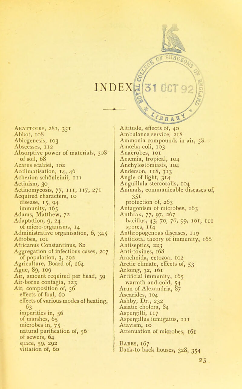 Abattoirs, 281, 351 Abbot, 108 Abiogenesis, 103 Abscesses, 112 Absorptive power of materials, 308 of soil, 68 Acarus scabiei, 102 Acclimatisation, 14, 46 Acberion schonleinii, 111 Actinism, 30 Actinomycosis, 77, in, 117, 271 Acquired characters, 10 disease, 15, 94 immunity, 165 Adams, Matthew, 72 Adaptation, 9, 24 of micro-organisms, 14 Administrative organisation, 6, 345 Aerobes, 101 Africanus Constantinus, 82 Aggregation of infectious cases, 207 of population, 3, 292 Agriculture, Board of, 264 Ague, 89, 109 Air, amount required per head, 59 Air-borne contagia, 123 Air, composition of, 56 effects of foul, 60 effects of various modes of healing, 63 impurities in, 56 of marshes, 65 microbes in, 75 natural purification of, 56 of sewers, 64 space, 59, 292 vitiation of, 60 Altitude, effects of, 40 Ambulance service, 218 Ammonia compounds in air, 58 Amoeba coli, 103 Anaerobes, 101 Anaemia, tropical, 104 Anchylostomiasis, 104 Anderson, 118, 313 Angle of light, 314 Anguillula stercoralis, 104 Animals, communicable diseases of, 351 . protection of, 263 Antagonism of microbes, 163 Anthrax, 77, 97, 267 bacillus, 43, 70, 76, 99, 101, III spores, 114 Anthropogenous diseases, 119 Antidotal theory of immunity, 166 Antiseptics, 223 Anti-toxines, 168 Arachnida, ectozoa, 102 Arctic climate, effects of, 53 Arloing, 32, 161 Artificial immunity, 165 warmth and cold, 54 Arun of Alexandria, 87 Ascarides, 104 Ashby, Dr., 232 Asiatic cholera, 84 Aspergilli, 117 Aspergillus fumigatus, ill Atavism, 10 Attenuation of microbes, 161 Babes, 167 Back-to-back houses, 328, 354 23