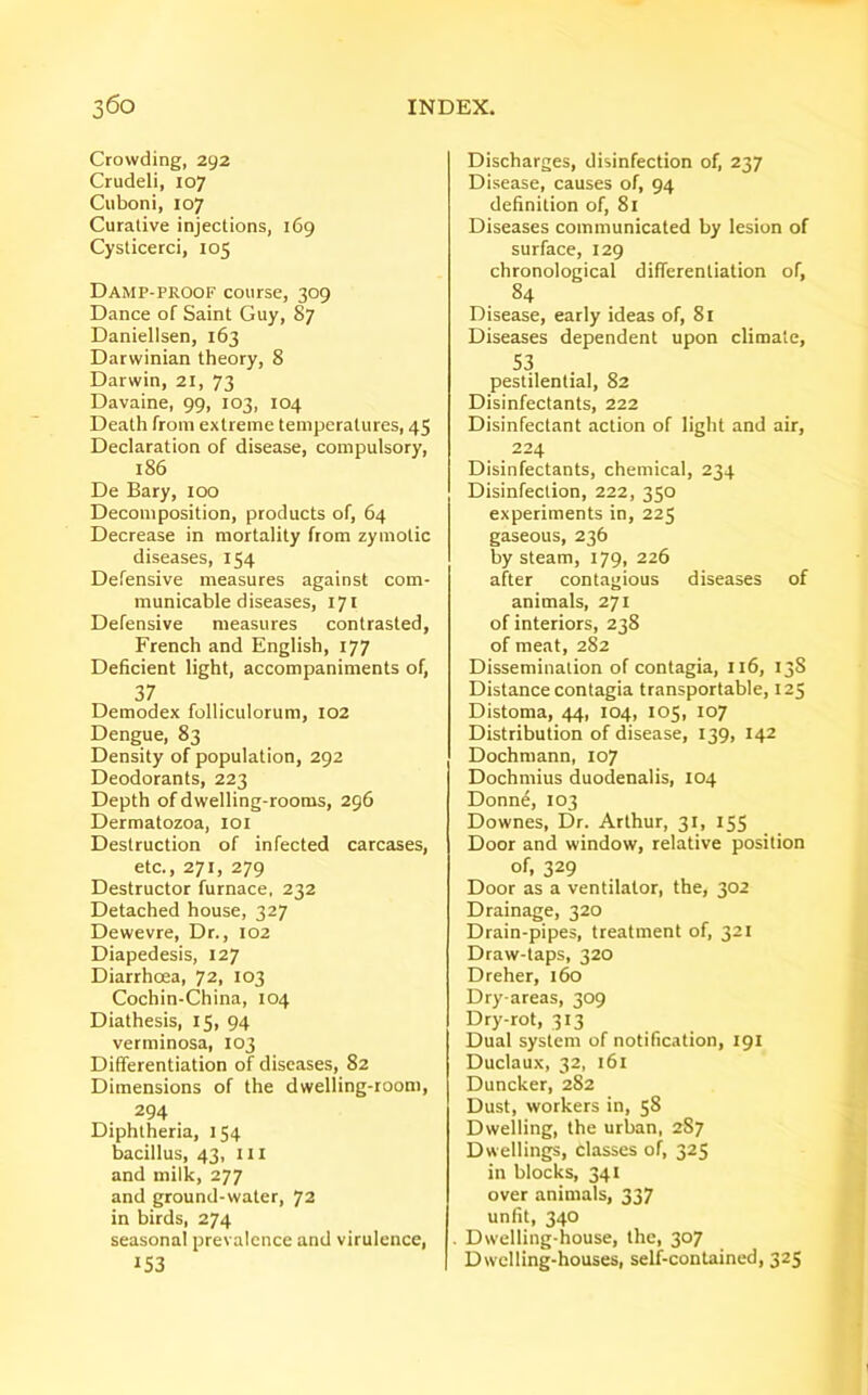 Crowding, 292 Crudeli, 107 Cuboni, 107 Curative injections, 169 Cysticerci, 105 Damp-proof course, 309 Dance of Saint Guy, 87 Daniellsen, 163 Darwinian theory, 8 Darwin, 21, 73 Davaine, 99, 103, 104 Death from extreme temperatures, 45 Declaration of disease, compulsory, 186 De Bary, 100 Decomposition, products of, 64 Decrease in mortality from zymotic diseases, 154 Defensive measures against com- municable diseases, 171 Defensive measures contrasted, French and English, 177 Deficient light, accompaniments of, 37 Demodex folliculorum, 102 Dengue, 83 Density of population, 292 Deodorants, 223 Depth of dwelling-rooms, 296 Dermatozoa, 101 Destruction of infected carcases, etc., 271, 279 Destructor furnace, 232 Detached house, 327 Dewevre, Dr., 102 Diapedesis, 127 Diarrhoea, 72, 103 Cochin-China, 104 Diathesis, 15, 94 verminosa, 103 Differentiation of diseases, 82 Dimensions of the dwelling-room, 294 Diphtheria, 154 bacillus, 43, in and milk, 277 and ground-water, 72 in birds, 274 seasonal prevalence and virulence, 153 Discharges, disinfection of, 237 Disease, causes of, 94 definition of, 81 Diseases communicated by lesion of surface, 129 chronological differentiation of, 84 Disease, early ideas of, 81 Diseases dependent upon climate, 53 pestilential, 82 Disinfectants, 222 Disinfectant action of light and air, 224 Disinfectants, chemical, 234 Disinfection, 222, 350 experiments in, 225 gaseous, 236 by steam, 179, 226 after contagious diseases of animals, 271 of interiors, 238 of meat, 282 Dissemination of contagia, 116, 13S Distance contagia transportable, 125 Distoma, 44, 104, 105, 107 Distribution of disease, 139, 142 Dochmann, 107 Dochmius duodenalis, 104 Donne, 103 Downes, Dr. Arthur, 31, 155 Door and window, relative position of, 329 Door as a ventilator, the, 302 Drainage, 320 Drain-pipes, treatment of, 321 Draw-taps, 320 Dreher, 160 Dry-areas, 309 Dry-rot, 313 Dual system of notification, 191 Duclaux, 32, 161 Duncker, 282 Dust, workers in, 58 Dwelling, the urban, 2S7 Dwellings, Classes of, 325 in blocks, 341 over animals, 337 unfit, 340 Dwelling-house, the, 307 Dwelling-houses, self-contained, 325