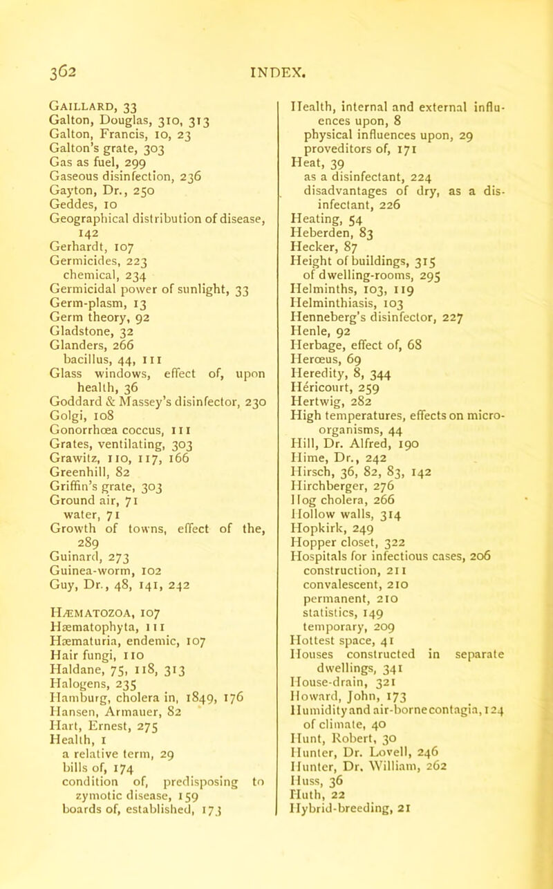 Gaillard, 33 Galton, Douglas, 310, 313 Galton, Francis, 10, 23 Galton’s grate, 303 Gas as fuel, 299 Gaseous disinfection, 236 Gay ton, Dr., 250 Geddes, 10 Geographical distribution of disease, 142 Gerhardt, 107 Germicides, 223 chemical, 234 Germicidal power of sunlight, 33 Germ-plasm, 13 Germ theory, 92 Gladstone, 32 Glanders, 266 bacillus, 44, ill Glass windows, effect of, upon health, 36 Goddard & Massey’s disinfector, 230 Golgi, 108 Gonorrhoea coccus, 111 Grates, ventilating, 303 Grawitz, no, 117, 166 Greenhill, 82 Griffin’s grate, 303 Ground air, 71 water, 71 Growth of towns, effect of the, 289 Guinard, 273 Guinea-worm, 102 Guy, Dr., 48, 141, 242 HAtMATOZOA, 107 Haematophyta, in Haematuria, endemic, 107 Hair fungi, no Haldane, 75, 118, 313 Halogens, 235 Hamburg, cholera in, 1849, 176 Hansen, Armauer, 82 Hart, Ernest, 275 Health, 1 a relative term, 29 bills of, 174 condition of, predisposing to zymotic disease, 159 boards of, established, 173 Health, internal and external influ- ences upon, 8 physical influences upon, 29 proveditors of, 171 Heat, 39 as a disinfectant, 224 disadvantages of dry, as a dis- infectant, 226 Heating, 54 Heberden, 83 Hecker, 87 Height of buildings, 315 of dwelling-rooms, 295 Helminths, 103, 119 Helminthiasis, 103 Henneberg’s disinfector, 227 Ilenle, 92 Herbage, effect of, 68 Heroeus, 69 Heredity, 8, 344 Hericourt, 259 Hertwig, 282 High temperatures, effects on micro- organisms, 44 Hill, Dr. Alfred, 190 Hime, Dr., 242 Hirsch, 36, 82, 83, 142 Hirchberger, 276 Hog cholera, 266 Hollow walls, 314 Hopkirk, 249 Hopper closet, 322 Hospitals for infectious cases, 206 construction, 211 convalescent, 210 permanent, 210 statistics, 149 temporary, 209 Hottest space, 41 Houses constructed in separate dwellings, 341 House-drain, 321 Howard, John, 173 Humidity and air-bornecontagia,i24 of climate, 40 Hunt, Robert, 30 Hunter, Dr. Lovell, 246 Hunter, Dr. William, 262 Huss, 36 Huth, 22 Hybrid-breeding, 21