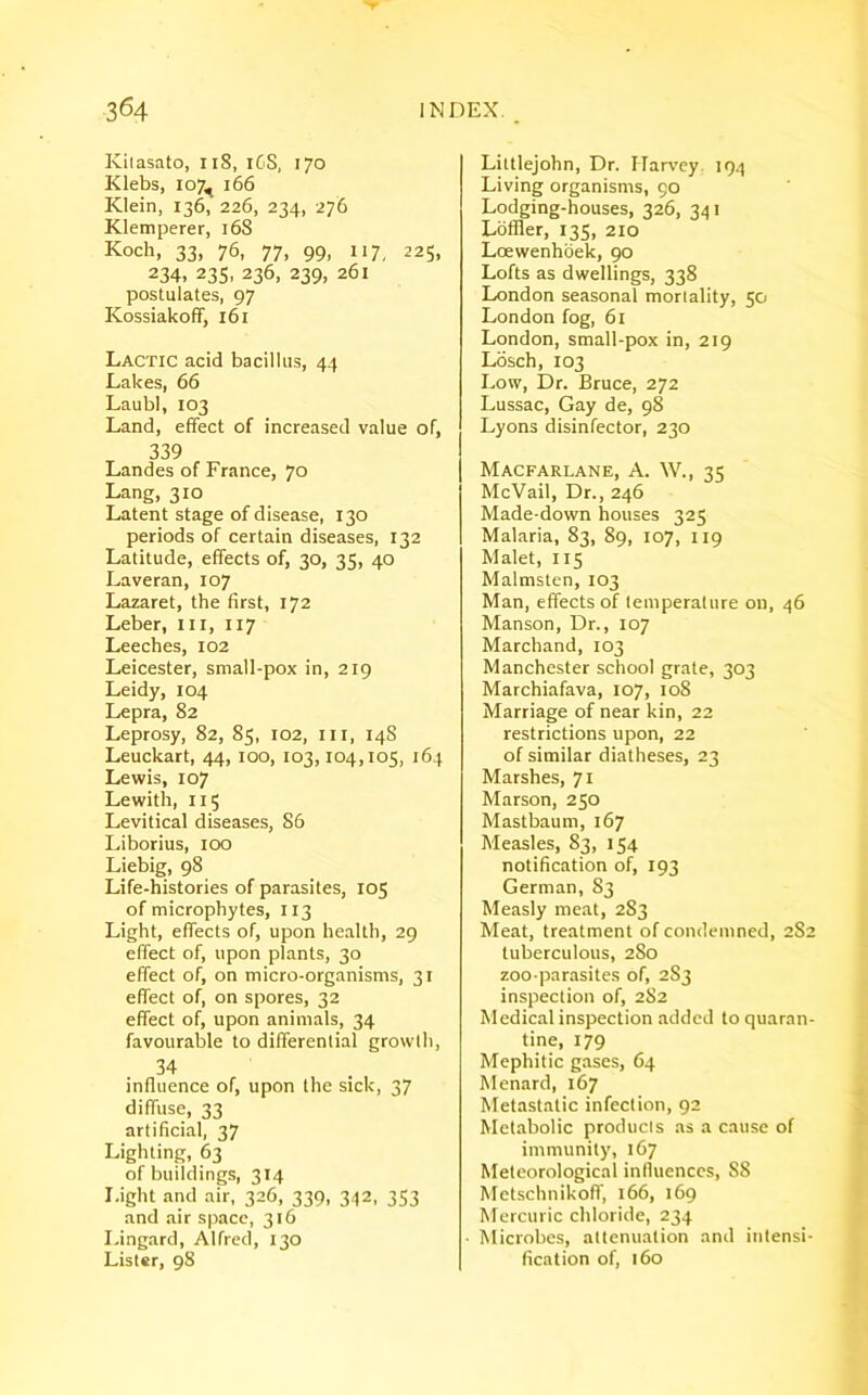 Kilasato, 118, iGS, 170 Klebs, 107, 166 Klein, 136, 226, 234, 276 Klemperer, 168 Koch, 33, 76, 77, 99, 117, 225, 234, 235, 236, 239, 261 postulates, 97 Kossiakoff, 161 Lactic acid bacillus, 44 Lakes, 66 LaubI, 103 Land, effect of increased value of, 339 Landes of France, 70 Lang, 310 Latent stage of disease, 130 periods of certain diseases, 132 Latitude, effects of, 30, 35, 40 Laveran, 107 Lazaret, the first, 172 Leber, ill, 117 Leeches, 102 Leicester, small-pox in, 219 Leidy, 104 Lepra, 82 Leprosy, 82, 85, 102, hi, 14S Leuckart, 44, 100, 103,104,105, 164 Lewis, 107 Lewith, 115 Levitical diseases, 86 Liborius, 100 Liebig, 98 Life-histories of parasites, 105 of microphytes, 113 Light, effects of, upon health, 29 effect of, upon plants, 30 effect of, on micro-organisms, 31 effect of, on spores, 32 effect of, upon animals, 34 favourable to differential growth, 34 influence of, upon the sick, 37 diffuse, 33 artificial, 37 Lighting, 63 of buildings, 314 Light and air, 326, 339, 342, 353 and air space, 316 Lingard, Alfred, 130 Lister, 98 Littlejohn, Dr. Harvey. 194 Living organisms, 90 Lodging-houses, 326, 341 Loffler, 135, 210 Loewenhoek, 90 Lofts as dwellings, 338 London seasonal mortality, 50 London fog, 61 London, small-pox in, 219 Losch, 103 Low, Dr. Bruce, 272 Lussac, Gay de, 98 Lyons disinfector, 230 Macfarlane, A. W., 35 Me Vail, Dr., 246 Made-down houses 325 Malaria, 83, 89, 107, 119 Malet, 115 Malmsten, 103 Man, effects of temperature on, 46 Manson, Dr., 107 Marchand, 103 Manchester school grate, 303 Marchiafava, 107, 108 Marriage of near kin, 22 restrictions upon, 22 of similar diatheses, 23 Marshes, 71 Marson, 250 Mastbaum, 167 Measles, 83, 154 notification of, 193 German, 83 Measly meat, 283 Meat, treatment of condemned, 282 tuberculous, 280 zoo-parasites of, 283 inspection of, 2S2 Medical inspection added to quaran- tine, 179 Mephitic gases, 64 Menard, 167 Metastatic infection, 92 Metabolic products as a cause of immunity, 167 Meteorological influences, SS Metschnikoff, 166, 169 Mercuric chloride, 234 Microbes, attenuation and intensi- fication of, 160