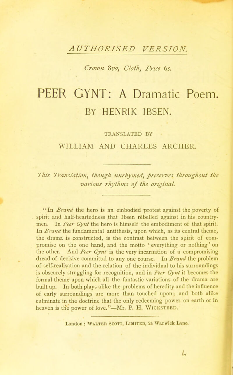 AUTHORISED VERSION. Crown 8vo, Cloth, Price 6s. PEER GYNT: A Dramatic Poem. By HENRIK IBSEN. TRANSLATED BY WILLIAM AND CHARLES ARCHER. This Translation, though unrhymed, preserves throughout the various rhythms of the original. “In Brand the hero is an embodied protest against the poverty of spirit and half-heartedness that Ibsen rebelled against in his country- men. In Peer Gynt the hero is himself the embodiment of that spirit. In Brand the fundamental antithesis, upon which, as its central theme, the drama is constructed, is the contrast between the spirit of com- promise on the one hand, and the motto ‘ everything or nothing ’ on the other. And Peer Gynt is the very incarnation of a compromising dread of decisive committal to any one course. In Brand the problem of self-realisation and the relation of the individual to his surroundings is obscurely struggling for recognition, and in Peer Gynt it becomes the formal theme upon which all the fantastic variations of the drama are built up. In both plays alike the problems of heredity and the influence of early surroundings are more than touched upon; and both alike culminate in the doctrine that the only redeeming power on earth or in heaven is tile power of love.”—Mr. P. H. Wicksteed. London : Walter Scott, Limited, 24 Warwick Lane. L