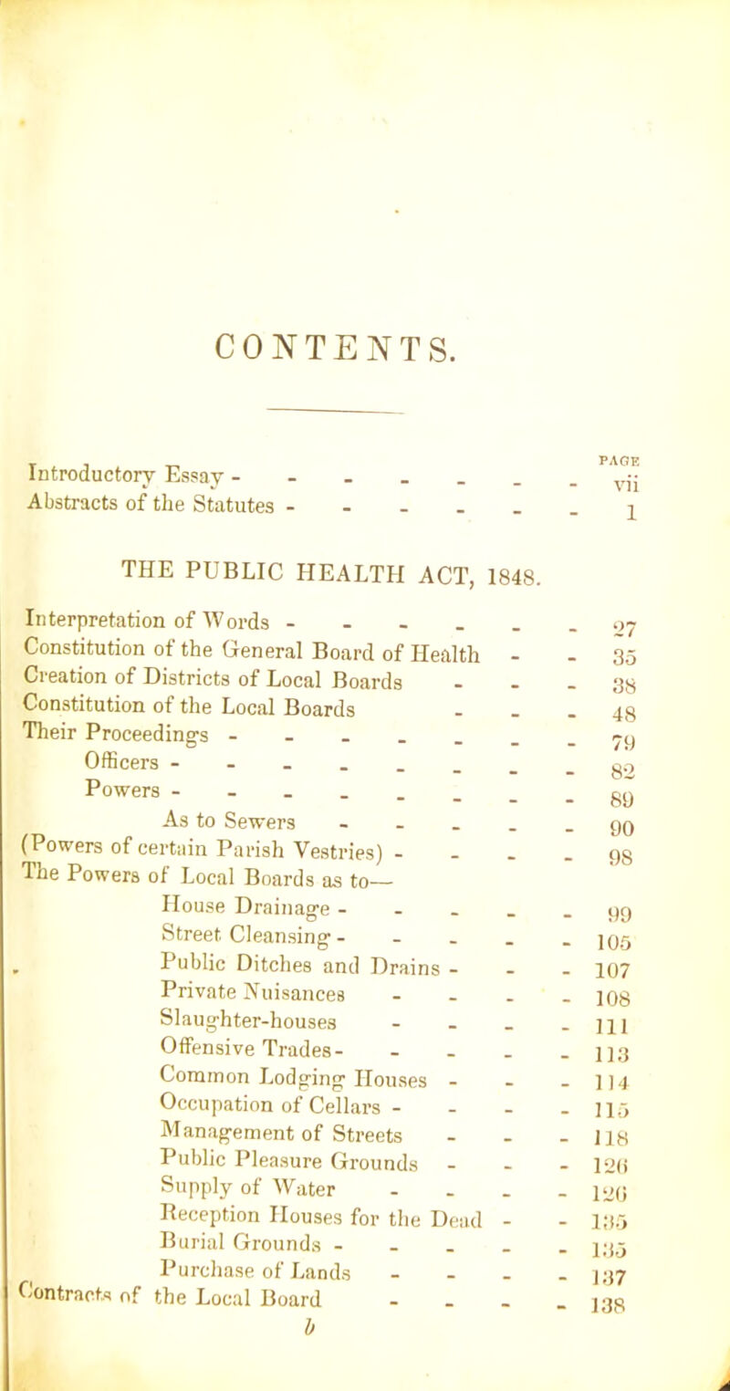 CONTENTS. Introductory Essay - Abstracts of the Statutes - PAGE vii 1 THE PUBLIC HEALTH ACT, 1848. Interpretation of Words - Constitution of the General Board of Health - Creation of Districts of Local Boards Constitution ot the Local Boards Their Proceeding's Officers Powers As to Sewers - (Powers of certain Parish Vestries) - The Powers of Local Boards as to— House Drainage - Street Cleansing - . Public Ditches and Drains - Private Nuisances - Slaughter-houses - Offensive Trades- ... Common Lodging Houses - Occupation of Cellars - Management of Streets Public Pleasure Grounds - Supply of Water - Reception Houses for the Dead - Burial Grounds - Purchase of Lands ... Contracts 0f the Local Board b 35 38 48 79 82 89 90 9S 99 105 107 108 111 113 114 115 118 120 120 135 135 137 138