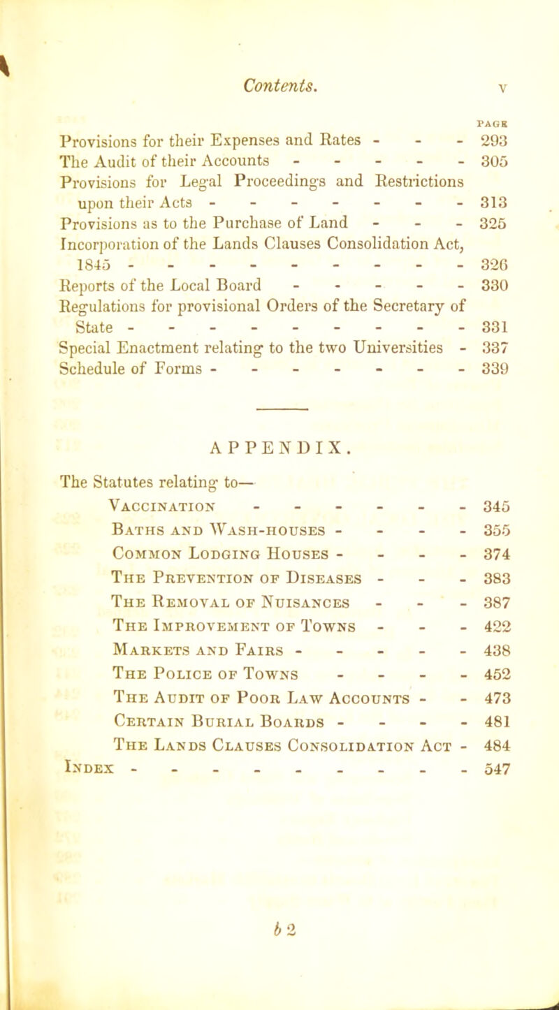 PAGK Provisions for their Expenses and Rates - 293 The Audit of their Accounts ----- 305 Provisions for Legal Proceedings and Restrictions upon their Acts ------- 313 Provisions as to the Purchase of Land - - - 325 Incorporation of the Lands Clauses Consolidation Act, 1845 326 Reports of the Local Board ----- 330 Regulations for provisional Orders of the Secretary of State -------- - 331 Special Enactment relating to the two Universities - 337 Schedule of Forms ------- 339 APPENDIX. The Statutes relating to— Vaccination ------ 345 Baths and Wash-houses - - - - 355 Common Lodging Houses - - - - 374 The Prevention of Diseases - - - 383 The Removal of Nuisances - - - 387 The Improvement of Towns - 422 Markets and Fairs ----- 438 The Police of Towns - 452 The Audit of Poor Law Accounts - - 473 Certain Burial Boards - - - - 481 The Lands Clauses Consolidation Act - 484 Index -------- - 547