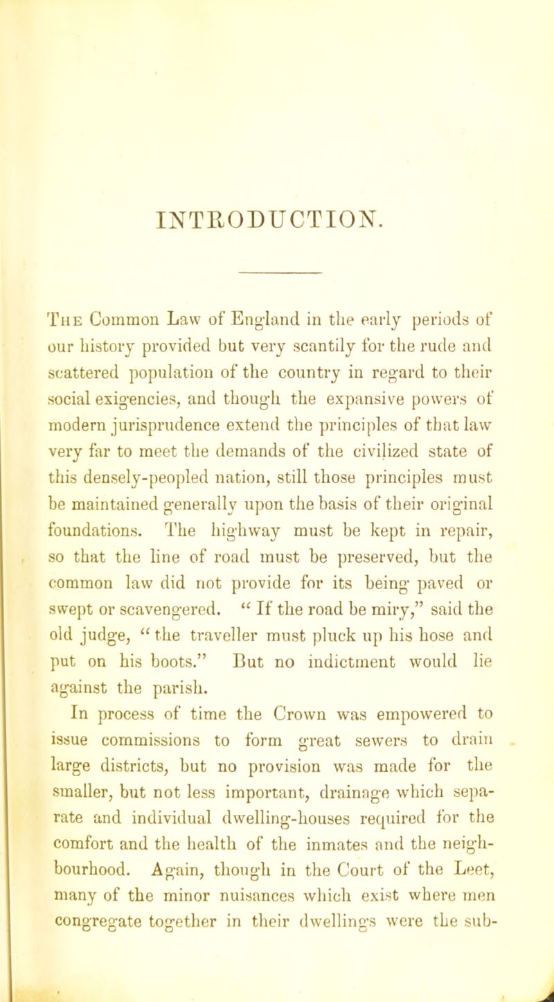 INTRODUCTION. The Common Law of England in the early periods of our history provided but very scantily for the rude and scattered population of the country in regard to their social exigencies, and though the expansive powers of modern jurisprudence extend the principles of that law very far to meet the demands of the civilized state of this densely-peopled nation, still those principles must he maintained generally upon the basis of their original foundations. The highway must be kept in repair, so that the line of road must be preserved, but the common law did not provide for its being paved or swept or scavengered. “ If the road be miry,” said the old judge, “ the traveller must pluck up his hose and put on his boots.” But no indictment would lie against the parish. In process of time the Crown was empowered to issue commissions to form great sewers to drain large districts, but no provision was made for the smaller, but not less important, drainage which sepa- rate and individual dwelling-houses required for the comfort and the health of the inmates and the neigh- bourhood. Again, though in the Court of the Leet, many of the minor nuisances which exist where men consrea-ate together in their dwellings were the sub-