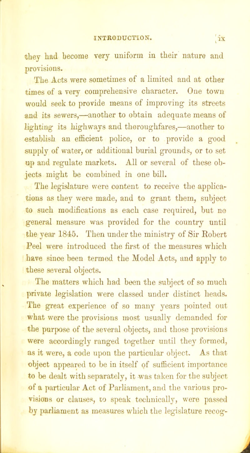 they had become very uniform in their nature and provisions. The Acts were sometimes of a limited and at other times of a very comprehensive character. One town would seek to provide means of improving- its streets and its sewers,—another to obtain adequate means of lighting its highways and thoroughfares,—another to establish an efficient police, or to provide a good supply of water, or additional burial grounds, or to set up and regulate markets. All or several of these ob- jects might be combined in one bill. The legislature were content to receive the applica- tions as they were made, and to grant them, subject to such modifications as each case required, but no general measure was provided for the country until the year 1845. Then under the ministry of Sir Robert Peel were introduced the first of the measures which have since been termed the Model Acts, and apply to these several objects. The matters which had been the subject of so much private legislation were classed under distinct heads. The great experience of so many years pointed out what were the provisions most usually demanded for the purpose of the several objects, and those provisions were accordingly ranged together until they formed, as it were, a code upon the particular object. As that object appeared to be in itself of sufficient importance to be dealt with separately, it was taken for the subject of a particular Act of Parliament, and the various pro- visions or clauses, to speak technically, were passed by parliament as measures which the legislature recog-