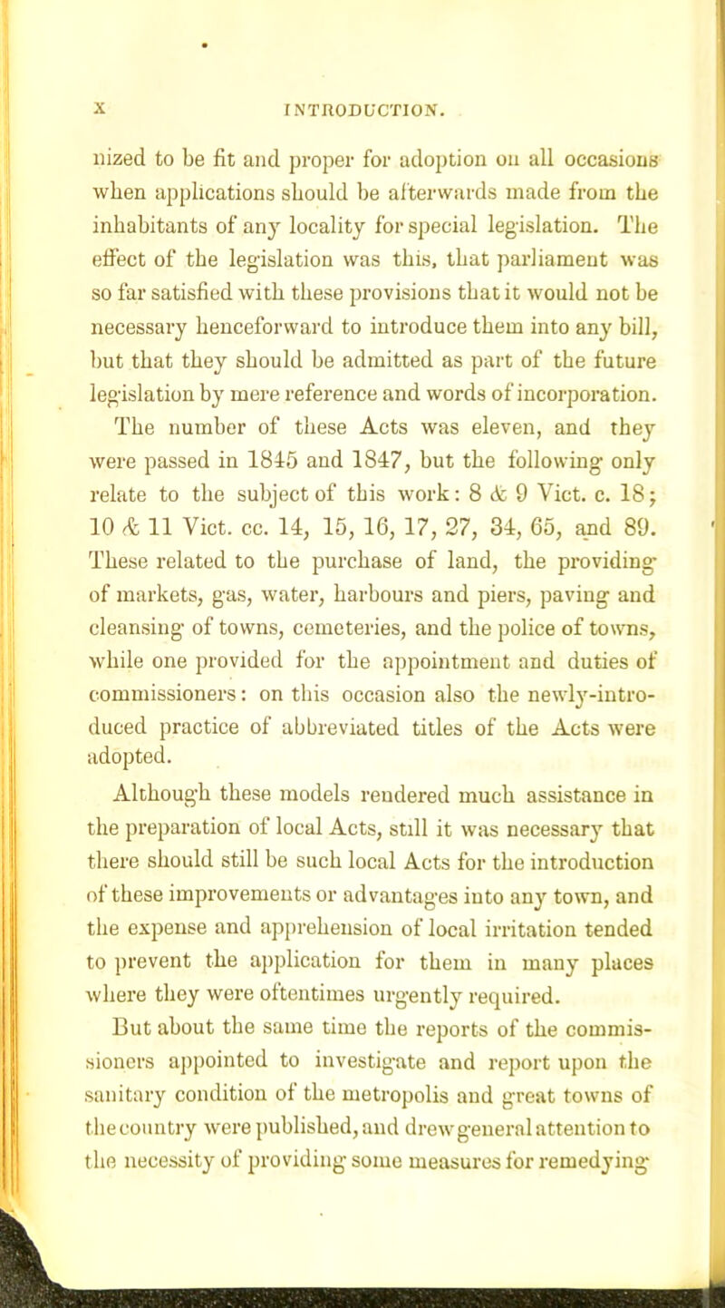 nized to be fit and proper for adoption on all occasions when applications should he afterwards made from the inhabitants of any locality for special legislation. The effect of the legislation was this, that parliament was so far satisfied with these provisions that it would not be necessary henceforward to introduce them into any bill, but that they should be admitted as part of the future legislation by mere reference and words of incorporation. The number of these Acts was eleven, and they were passed in 1845 and 1847, but the following only relate to the subject of this work: 8 A 9 Viet. c. 18; 10 A 11 Viet. cc. 14, 15, 16, 17, 27, 34, 65, and 89. These related to the purchase of land, the providing of markets, gas, water, harbours and piers, paving and cleansing of towns, cemeteries, and the police of towns, while one provided for the appointment and duties of commissioners: on this occasion also the newly-intro- duced practice of abbreviated titles of the Acts were adopted. Although these models rendered much assistance in the preparation of local Acts, still it was necessary that there should still be such local Acts for the introduction of these improvements or advantages into any town, and the expense and apprehension of local irritation tended to prevent the application for them in many places where they were oftentimes urgently required. But about the same time the reports of the commis- sioners appointed to investigate and report upon the sanitary condition of the metropolis aud great towns of thecountry were published, and drew general attention to the necessity of providing some measures for remedying