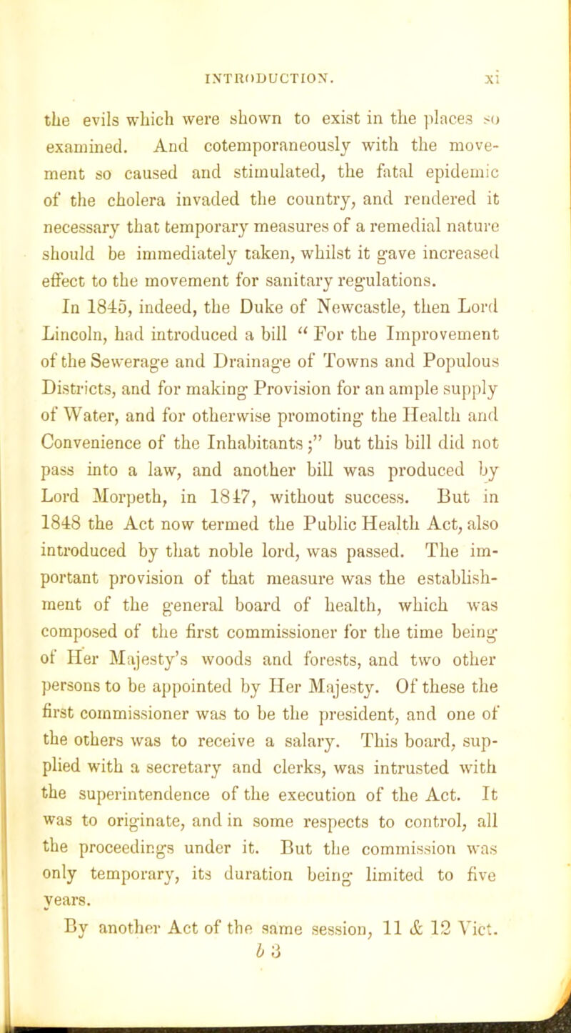 the evils which were shown to exist in the place.? so examined. And cotemporaneously with the move- ment so caused and stimulated, the fatal epidemic of the cholera invaded the country, and rendered it necessary that temporary measures of a remedial nature should be immediately taken, whilst it gave increased effect to the movement for sanitary regulations. In 1845, indeed, the Duke of Newcastle, then Lord Lincoln, had introduced a bill u For the Improvement of the Sewerage and Drainage of Towns and Populous Districts, and for making Provision for an ample supply of Water, and for otherwise promoting the Health and Convenience of the Inhabitantsbut this bill did not pass into a law, and another bill was produced by Lord Morpeth, in 1817, without success. But in 1818 the Act now termed the Public Health Act, also introduced by that noble lord, was passed. The im- portant provision of that measure was the establish- ment of the general board of health, which was composed of the first commissioner for the time being of Her Majesty’s woods and forests, and two other persons to be appointed by Her Majesty. Of these the first commissioner was to be the president, and one of the others was to receive a salary. This board, sup- plied with a secretary and clerks, was intrusted with the superintendence of the execution of the Act. It was to originate, and in some respects to control, all the proceedings under it. But the commission was only temporary, its duration being limited to five years. By another Act of the same session, 11 A 12 Viet. IS