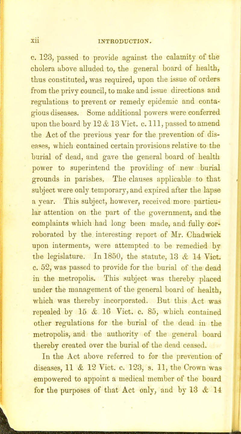 c. 123, passed to provide against the calamity of the cholera above alluded to, the general board of health, thus constituted, was required, upon the issue of orders from the privy council, to make and issue directions and regulations to prevent or remedy epidemic and conta- gious diseases. Some additional powers were conferred upon the board by 12 & 13 Viet. c. Ill, passed to amend the Act of the previous year for the prevention of dis- eases, which contained certain provisions relative to the burial of dead, and gave the general board of health power to superintend the providing of new burial grounds in parishes. The clauses applicable to that subject were only temporary, and expired after the lapse a year. This subject, however, received more particu- lar attention on the part of the government, and the complaints which had long been made, and fully cor- roborated by the interesting report of Mr. Chadwick upon interments, were attempted to be remedied bv the legislature. In 1850, the statute, 13 & 14 Viet, c. 52, was passed to provide for the burial of the dead in the metropolis. This subject was thereby placed under the management of the general hoard of health, which was thereby incorporated. But this Act was repealed by 15 & 16 Viet. c. 85, which contained other regulations for the burial of the dead in the metropolis, and the authority of the general board thereby created over the burial of the dead censed. In the Act above referred to for the prevention of diseases, 11 & 12 Viet. c. 123, s. 11, the Crown was empowered to appoint a medical member of the board for the purposes of that Act only, and by 13 & 14