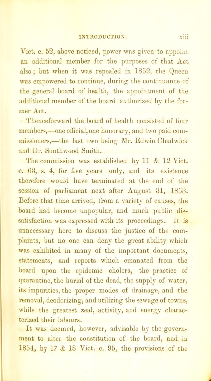 Viet. c. 52, above noticed, ppwer was given to appoint an additional member for tbe purposes of that Act also; but when it was repealed in 1852, the Queen was empowered to continue, during the continuance of the general board of health, the appointment of the additional member of the hoard authorized by the for- mer Act. Thenceforward the hoard of health consisted of four members,—one official, one honorary, and two paid com- missioners,—the last two being Mr. Edw'in Chadwick and Dr. Southwood Smith. The commission was established by 11 & 12 Viet, c. 63, s. 4, for five years only, and its existence therefore would have terminated at the end of the session of parliament next after August 31, 1853. Before that time arrived, from a variety of causes, the board had become unpopular, and much public dis- satisfaction was expressed with its proceedings. It is unnecessary here to discuss the justice of the com- plaints, but no one can deny the great ability which was exhibited in many of the important documents, statements, and reports which emanated from the board upon the epidemic cholera, the practice of quarantine, the burial of the dead, the supply of water, its impurities, the proper modes of drainage, and the removal, deodorizing, and utilizing the sewage of towns, while the greatest zeal, activity, and energy charac- terized their labours. It was deemed, however, advisable by the govern- ment to alter the constitution of the board, and in 1854, by 17 A 18 Viet. c. 95, the provisions of the