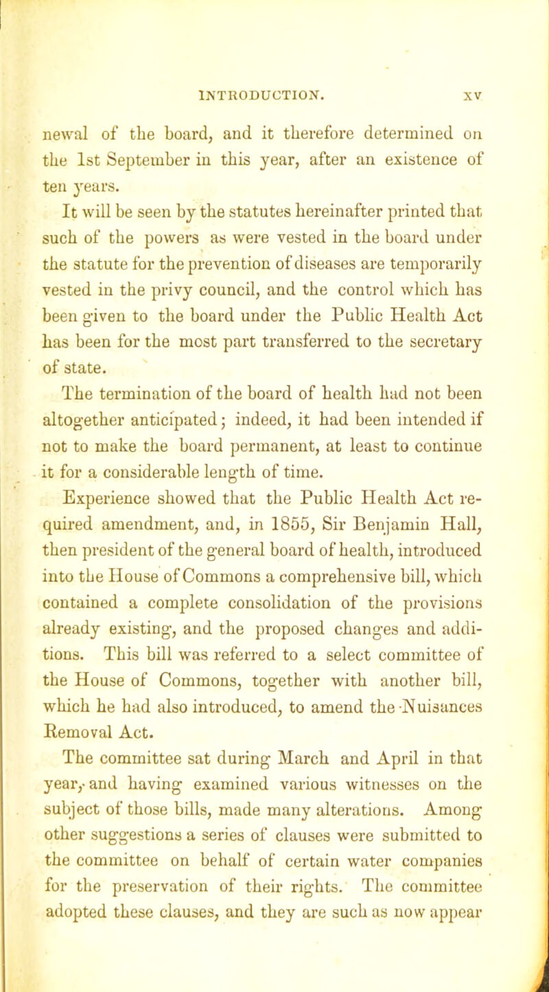 newal of the board, and it therefore determined on the 1st September in this year, after an existence of ten years. It will be seen by the statutes hereinafter printed that such of the powers as were vested in the hoard under the statute for the prevention of diseases are temporarily vested in the privy council, and the control which has been given to the board under the Public Health Act has been for the most part transferred to the secretary of state. The termination of the board of health had not been altogether anticipated; indeed, it had been intended if not to make the hoard permanent, at least to continue it for a considerable length of time. Experience showed that the Public Health Act re- quired amendment, and, in 1855, Sir Benjamin Hall, then president of the general hoard of health, introduced into the House of Commons a comprehensive bill, which contained a complete consolidation of the provisions already existing, and the proposed changes and addi- tions. This bill was referred to a select committee of the House of Commons, together with another bill, which he had also introduced, to amend the-Nuisances Removal Act. The committee sat during March and April in that year,-and having examined various witnesses on the subject of those bills, made many alterations. Among other suggestions a series of clauses were submitted to the committee on behalf of certain water companies for the preservation of their rights. The committee adopted these clauses, and they are such as now appear