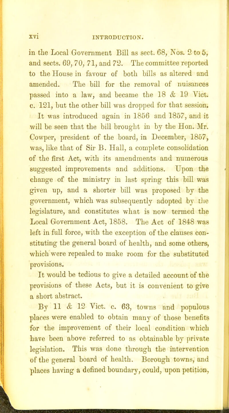 in the Local Government Bill as sect. 68, Nos. 2 to 5, and sects. 69, 70, 71, and 72. The committee reported to the House in favour of both bills as altered and amended. The bill for the removal of nuisances passed into a law, and became the 18 & 19 Viet, c. 121, but the other bill was dropped for that session. It was introduced again in 1856 and 1857, and it will be seen that the bill brought in by the Hon. Mr. Cowper, president of the board, in December, 1857, was, like that of Sir B. Hall, a complete consolidation of the first Act, with its amendments and numerous suggested improvements and additions. Upon the change of the ministry in last spring this bill was given up, and a shorter bill was proposed by the government, which was subsequently adopted by the legislature, and constitutes what is now termed the Local Government Act, 1858. The Act of 1848 was left in full force, with the exception of the clauses con- stituting the general board of health, and some others, which were repealed to make room for the substituted provisions. It would be tedious to give a detailed account of the provisions of these Acts, but it is convenient to give a short abstract. By 11 & 12 Viet. c. 63, towns and populous places were enabled to obtain many of those benefits for the improvement of their local condition which have been above referred to as obtainable by private legislation. This was done through the intervention of the general board of health. Borough towns, and places having a defined boundary, could, upon petition,