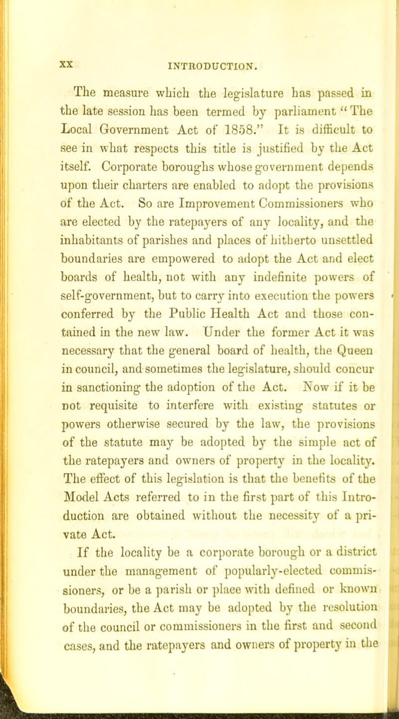 The measure which the legislature has passed in the late session has been termed by parliament “ The Local Government Act of 1858.” It is difficult to see in what respects this title is justified by the Act itself. Corporate boroughs whose government depends upon their charters are enabled to adopt the provisions of the Act. So are Improvement Commissioners who are elected by the ratepayers of any locality, and the inhabitants of parishes and places of hitherto unsettled boundaries are empowered to adopt the Act and elect boards of health, not with any indefinite powers of self-government, but to carry into execution the powers conferred by the Public Health Act and those con- tained in the new law. Under the former Act it was necessary that the general board of health, the Queen in council, and sometimes the legislature, should concur in sanctioning the adoption of the Act. Now if it be not requisite to interfere with existing statutes or powers otherwise secured by the law, the provisions of the statute may be adopted by the simple act of the ratepayers and owners of property in the locality. The effect of this legislation is that the benefits of the Model Acts referred to in the first part of this Intro- duction are obtained without the necessity of a pri- vate Act. If the locality be a corporate borough or a district under the management of popularly-elected commis- sioners, or be a parish or place with defined or known boundaries, the Act may be adopted by the resolution of the council or commissioners in the first and second cases, and the ratepayers and owners of property in the