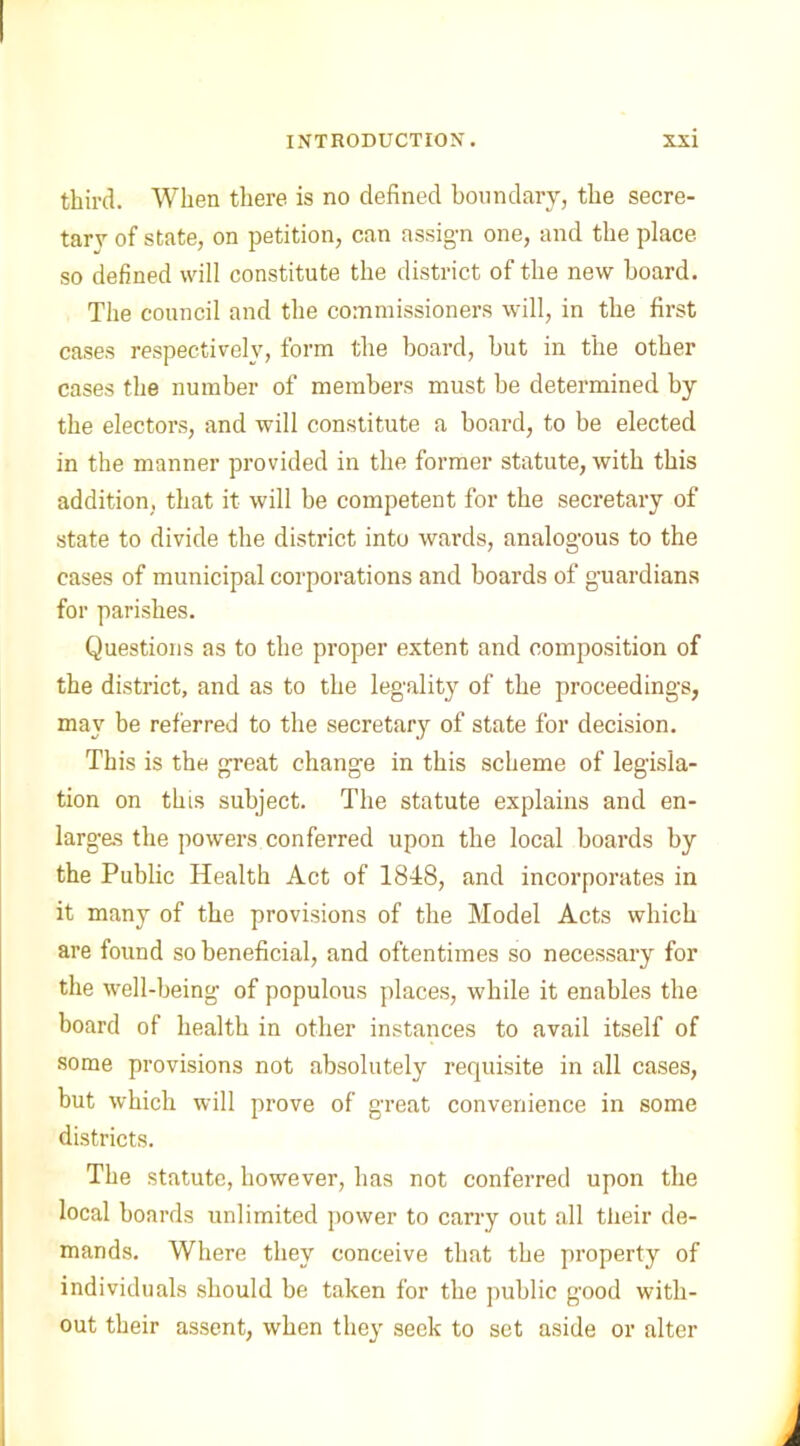 third. When there is no defined boundary, the secre- tary of state, on petition, can assign one, and the place so defined will constitute the district of the new board. The council and the commissioners will, in the first cases respectively, form the board, but in the other cases the number of members must be determined by the electors, and will constitute a board, to be elected in the manner provided in the former statute, with this addition, that it will be competent for the secretary of state to divide the district into wards, analogous to the cases of municipal corporations and boards of guardians for parishes. Questions as to the proper extent and composition of the district, and as to the legality of the proceedings, may be referred to the secretar}r of state for decision. This is the great change in this scheme of legisla- tion on this subject. The statute explains and en- largas the powers conferred upon the local boards by the Public Health Act of 1848, and incorporates in it many of the provisions of the Model Acts which are found so beneficial, and oftentimes so necessary for the well-being of populous places, while it enables the board of health in other instances to avail itself of some provisions not absolutely requisite in all cases, but which will prove of great convenience in some districts. The statute, however, has not conferred upon the local boards unlimited power to carry out all their de- mands. Where they conceive that the property of individuals should be taken for the public good with- out their assent, when they seek to set aside or alter