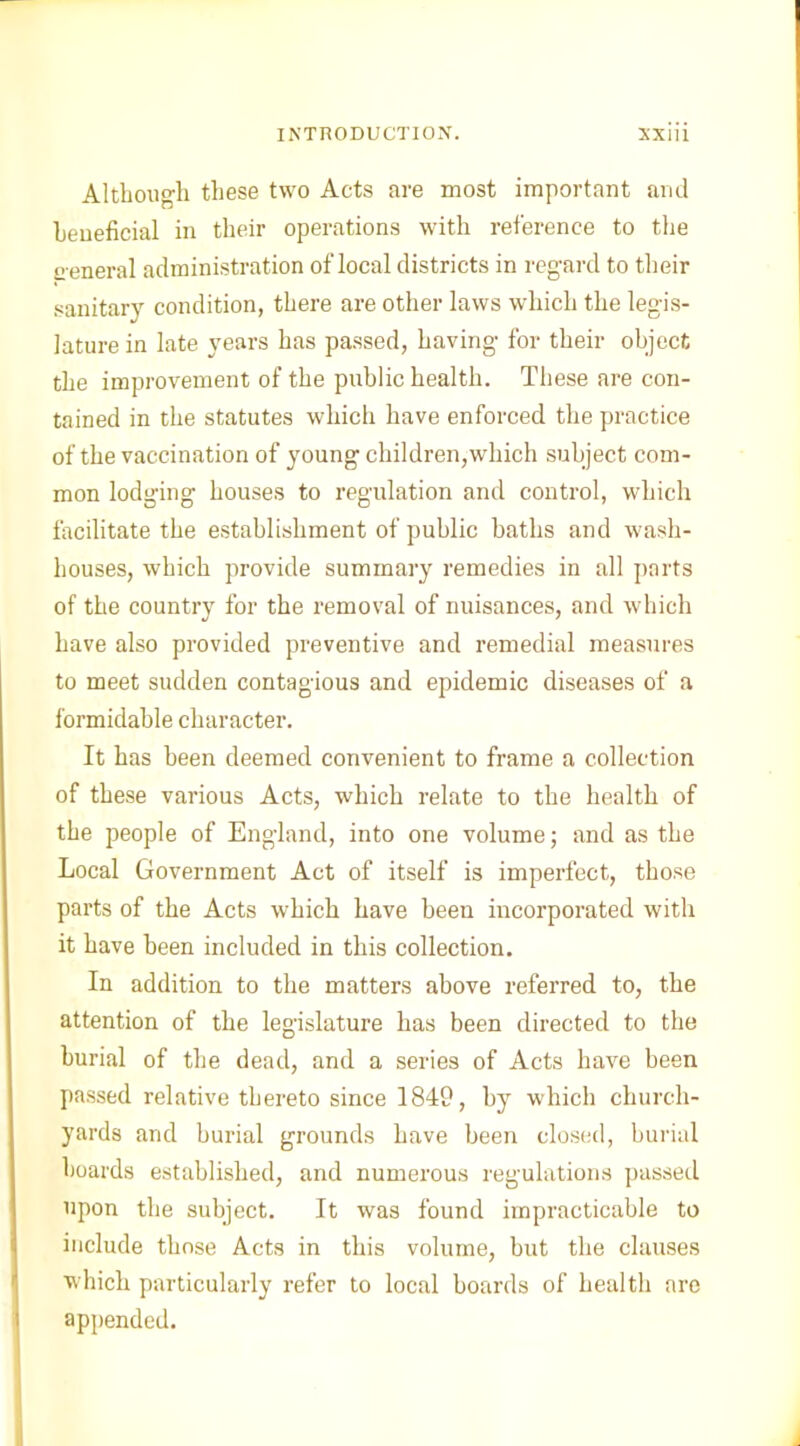 Although these two Acts are most important and beneficial in their operations with reference to the g eneral administration of local districts in regard to their sanitary condition, there are other laws which the legis- lature in late years has passed, having for their object the improvement of the public health. These are con- tained in the statutes which have enforced the practice of the vaccination of young children,which subject com- mon lodging houses to regulation and control, which facilitate the establishment of public baths and wash- houses, which provide summary remedies in all parts of the country for the removal of nuisances, and which have also provided preventive and remedial measures to meet sudden contagious and epidemic diseases of a formidable character. It has been deemed convenient to frame a collection of these various Acts, which relate to the health of the people of England, into one volume; and as the Local Government Act of itself is imperfect, those parts of the Acts which have been incorporated with it have been included in this collection. In addition to the matters above referred to, the attention of the legislature has been directed to the burial of the dead, and a series of Acts have been passed relative thereto since 1849, by which church- yards and burial grounds have been closed, burial boards established, and numerous regulations passed upon the subject. It was found impracticable to include those Acts in this volume, but the clauses which particularly refer to local boards of health are appended.