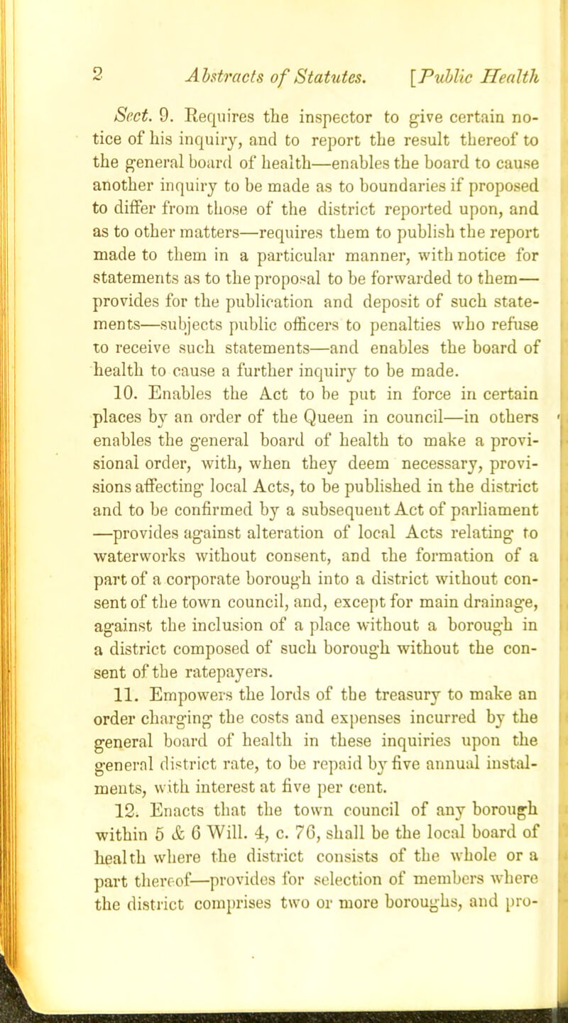 Sect. 9. Requires the inspector to give certain no- tice of his inquiry, and to report the result thereof to the general board of health—enables the board to cause another inquiry to be made as to boundaries if proposed to differ from those of the district reported upon, and as to other matters—requires them to publish the report made to them in a particular manner, with notice for statements as to the proposal to be forwarded to them— provides for the publication and deposit of such state- ments—subjects public officers to penalties who refuse to receive such statements—and enables the board of health to cause a further inquiry to be made. 10. Enables the Act to be put in force in certain places by an order of the Queen in council—in others < enables the general board of health to make a provi- sional order, with, when they deem necessary, provi- sions affecting local Acts, to be published in the district and to he confirmed by a subsequent Act of parliament —provides against alteration of local Acts relating to waterworks without consent, and the formation of a part of a corporate borough into a district without con- sent of the town council, and, except for main drainag-e, against the inclusion of a place without a borough in a district composed of such borough without the con- sent of the ratepayers. 11. Empowers the lords of the treasury to make an order charging the costs and expenses incurred by the general board of health in these inquiries upon the general district rate, to he repaid by five annual instal- ments, with interest at five per cent. 12. Enacts that the town council of any borough within 5 A; 6 Will. 4, c. 76, shall be the local hoard of health where the district consists of the whole or a part thereof-—provides for selection of members where the district comprises two or more boroughs, and pro-