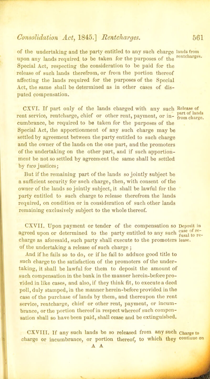 of the undertaking and the party entitled to any such charge lands from upon any lands required to be taken for the purposes of the lentclla'S,-'s- Special Act, respecting the consideration to be paid for the release of such lands therefrom, or from the portion thereof affecting the lands required for the purposes of the Special Act, the same shall be determined as in other cases of dis- puted compensation. CXYT. If part only of the lands charged with any such Release of rent service, rentcharge, chief or other rent, payment, or in- fraJm°charge. cumbrance, be required to be taken for the purposes of the Special Act, the apportionment of any such charge may be settled by agreement between the party entitled to such charge and the owner of the lands on the one part, and the promoters of the undertaking on the other part, and if such apportion- ment be not so settled by agreement the same shall be settled by tivo justices; But if the remaining part of the lands so jointly subject be a sufficient security for such charge, then, with consent of the owner of the lands so jointly subject, it shall be lawful for the party entitled to such charge to release therefrom the lands required, on condition or in consideration of such other lands remaining exclusively subject to the whole thereof. CXVII. Upon payment or tender of the compensation so Deposit in agreed upon or determined to the party entitled to any such ''re- charge as aforesaid, such party shall execute to the promoters lease, of the undertaking a release of such charge ; And if he fails so to do, or if he fail to adduce good title to such charge to the satisfaction of the promoters of the under- taking, it shall be lawful for them to deposit the amount of such compensation in the bank in the manner herein-beforepro- vided in like cases, and also, if they think fit, to execute a deed poll, duly stamped, in the manner herein-before provided in the case of the purchase of lands by them, and thereupon the rent service, rentcharge, chief or other rent, payment, or incum- brance, or the portion thereof in respect whereof such compen- sation 9hall so have been paid, shall cease and be extinguished. CXVIII. If any such lands be so released from any such charge to charge or incumbrance, or portion thereof, to which they continue on A A