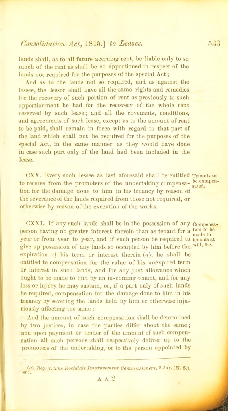 lands shall, as to all future accruing rent, be liable only to so much of the rent as shall be so apportioned in respect of the lands not required for the purposes of the special Act; And as to the lands not so required, and as against the lessee, the lessor shall have all the same rights and remedies for the recovery of such portion of rent as previously to such apportionment he had for the recovery of the whole rent reserved by such lease; and all the covenants, conditions, and agreements of such lease, except as to the amount of rent to be paid, shall remain in force with regard to that part of the land which shall not be required for the purposes of the special Act, in the same manner as they would have done in case such part only of the land had been included in the lease. CXX. Every such lessee as last aforesaid shall be entitled Tenants to to receive from the promoters of the undertaking compensa- tion for the damage done to him in his tenancy by reason of the severance of the lands required from those not required, or otherwise by reason of the execution of the works. CXXI. If any such lands shall be in the possession of any Compensa- person having no greater interest therein than as tenant for a year or from year to year, and if such person be required to tenants at give up possession of any lands so occupied by him before the wiu’ &c< expiration oi his term or interest therein (a), he shall be entitled to compensation for the value of his unexpired term or interest in such lands, and for any just allowance which ought to be made to him by an in-coming tenant, and for any loss or inj ury he may sustain, or, if a part only of such lands be required, compensation for the damage done to him in his tenancy by severing the lands held by him or otherwise inju- riously affecting the same; And the amount of such compensation shall be determined by two justices, in case the parties differ about the same; and upon payment or tender of the amount of such compen- sation all such persons shall respectively deliver up to the promoters of the undertaking, or to the person appointed by (n.) Ren. v. The Rochdale Improvement Commissioners, 2 Jur. (N. 8.), Sfll. O