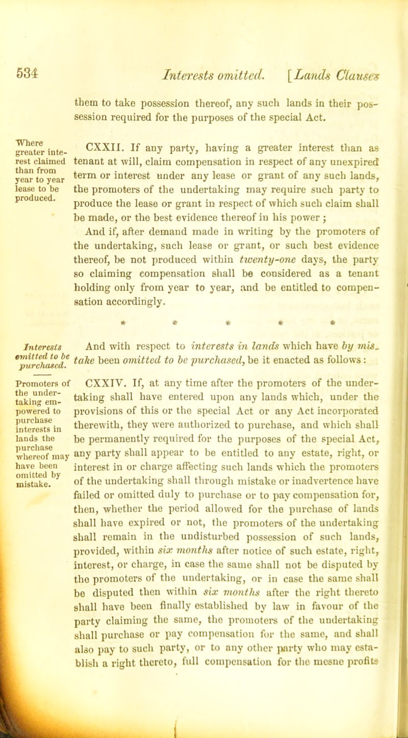 Interests omitted. [Lands Clause's them to take possession thereof, any such lands in their pos- session required for the purposes of the special Act. Where greater inte- rest claimed than from year to year lease to be produced. CXXII. If any party, having a greater interest than as tenant at will, claim compensation in respect of any unexpired term or interest under any lease or grant of any such lands, the promoters of the undertaking may require such party to produce the lease or grant in respect of which such claim shall be made, or the best evidence thereof in his power ; And if, after demand made in wilting by the promoters of the undertaking, such lease or grant, or such best evidence thereof, be not produced within twenty-one days, the party so claiming compensation shall be considered as a tenant holding only from year to year, and be entitled to compen- sation accordingly. * * * « » Interests And with respect to interests in lands which have by mis. *purchased C '3een omitted to be purchased, be it enacted as follows : Promoters of the under- taking em- powered to purchase interests in lands the purchase whereof may have been omitted by mistake. CXXIV. If, at any time after the promoters of the under- taking shall have entered upon any lauds which, under the provisions of this or the special Act or any Act incorporated therewith, they were authorized to purchase, and which shall be permanently required for the purposes of the special Act, any party shall appear to be entitled to any estate, right, or interest in or charge affecting such lands which the promoters of the undertaking shall through mistake or inadvertence have failed or omitted duly to purchase or to pay compensation for, then, whether the period allowed for the purchase of lands shall have expired or not, the promoters of the undertaking shall remain in the undisturbed possession of such lands, provided, within six months after notice of such estate, right, interest, or charge, in case the same shall not be disputed by the promoters of the undertaking, or in case the same shall be disputed then within six months after the right thereto shall have been finally established by law in favour of the party claiming the same, the promoters of the undertaking also blisli k shall purchase or pay compensation for the same, and shall also pay to such party, or to any other party who may esta- blish a right thereto, full compensation for the mesne profits