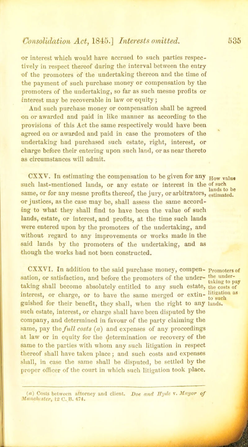 or interest which would have accrued to such parties respec- tively in respect thereof during the interval between the entry of the promoters of the undertaking thereon and the time of the payment of such purchase money or compensation by the promoters of the undertaking, so far as such mesne profits or interest may be recoverable in law or equity; And such purchase money or compensation shall be agreed on or awarded and paid in like manner as according to the provisions of this Act the same respectively would have been agreed on or awarded and paid in case the promoters of the undertaking had purchased such estate, right, interest, or charge before their entering upon such land, or as near thereto as circumstances will admit. CXXV. In estimating the compensation to be given for any How v(l]u(t such last-mentioned lands, or any estate or interest in the of such same, or for any mesne profits thereof, the jury, or arbitrators, estimated. or justices, as the case may be, shall assess the same accord- ing to what they shall find to have been the value of such lands, estate, or interest, and profits, at the time such lands were entered upon by the promoters of the undertaking, and without regard to any improvements or works made in the said lands by the promoters of the undertaking, and as though the works had not been constructed. CXXVI. In addition to the said purchase money, compen- promoters of sation, or satisfaction, and before the promoters of the under- the under- . ’ 1 taking to pay taking shall become absolutely entitled to any such estate, the costs of interest, or charge, or to have the same merged or extin- as guished for their benefit, they shall, when the right to any lands, such estate, interest, or charge shall have been disputed by the company, and determined in favour of the party claiming the same, pay the full costs (a) and expenses of any proceedings at law or in equity for the determination or recovery of the same to the parties with whom any such litigation in respect thereof shall have taken place; and such costs and expenses shall, in case the same shall be disputed, be settled by the proper officer of the court in which such litigation took place. (a) Costs between attorney and client. Doe and Hyde v. Mayor of MancJustcr, 12 C. II. 474.