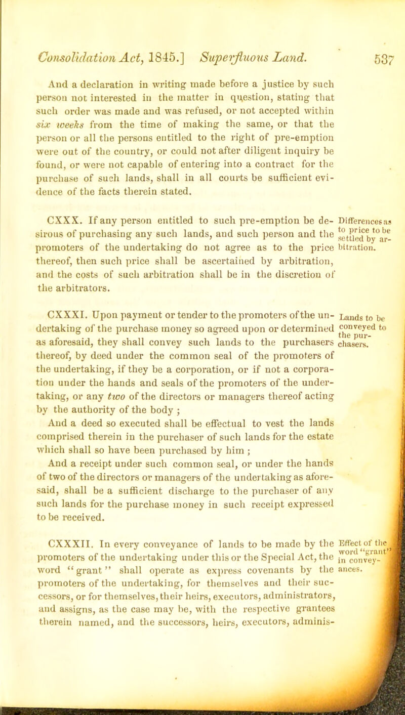 And a declaration in writing made before a justice by such person not interested in the matter in question, stating that such order was made and was refused, or not accepted within six weeks from the time of making the same, or that the person or all the persons entitled to the right of pre-emption were out of the country, or could not after diligent inquiry be found, or were not capable of entering into a contract for the purchase of such lands, shall in all courts be sufficient evi- dence of the facts therein stated. CXXX. If any person entitled to such pre-emption be de- Differences as sirous of purchasing any such lands, and such person and the settled b*^6 promoters of the undertaking do not agree as to the price bitration. thereof, then such price shall be ascertained by arbitration, and the costs of such arbitration shall be in the discretion of the arbitrators. CXXXI. Upon payment or tender to the promoters of the un- Lands to be dertaking of the purchase money so agreed upon or determined conveyed to as aforesaid, they shall convey such lands to the purchasers chasers, thereof, by deed under the common seal of the promoters of the undertaking, if they be a corporation, or if not a corpora- tion under the hands and seals of the promoters of the under- taking, or any two of the directors or managers thereof acting by the authority of the body ; And a deed so executed shall be effectual to vest the lands comprised therein in the purchaser of such lands for the estate which shall so have been purchased by him ; And a receipt under such common seal, or under the hands of two of the directors or managers of the undertaking as afore- said, shall be a sufficient discharge to the purchaser of any such lands for the purchase money in such receipt expressed to be received. CXXXII. In every conveyance of lands to be made by the Effect of tbe J promoters of the undertaking under this or the Special Act, the ^convey-* ™ word “grant” shall operate as express covenants by the ances. promoters of the undertaking, for themselves and their suc- cessors, or for themselves, their heirs, executors, administrators, and assigns, as the case may be, with the respective grantees therein named, and the successors, heirs, executors, adminis-