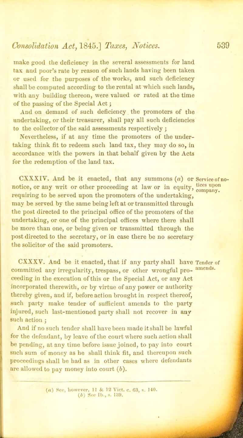 make good the deficiency in the several assessments for land tax and poor’s rate by reason of such lands having been taken or used for the purposes of the works, and such deficiency shall be computed according to the rental at which such lands, with aDy building thereon, were valued or rated at the time of the passing of the Special Act j And on demand of such deficiency the promoters of the undertaking, or their treasurer, shall pay all such deficiencies to the collector of the said assessments respectively ; Nevertheless, if at any time the promoters of the under- taking think fit to redeem such land tax, they may do so, in accordance with the powers in that behalf given by the Acts for the redemption of the land tax. CXXXIV. And be it enacted, that any summons (a) or Service or no- notice, or any writ or other proceeding at law or in equity, Company*1 requiring to be served upon the promoters of the undertaking, may be served by the same being left at or transmitted through the post directed to the principal office of the promoters of the undertaking, or one of the principal offices where there shall be more than one, or being given or transmitted through the post directed to the secretary, or in case there be no secretary the solicitor of the said promoters. CXXXV. And be it enacted, that if any party shall have Tender of committed any irregularity, trespass, or other wrongful pro- amcmis- ceeding in the execution of this or the Special Act, or any Act incorporated therewith, or by virtue of any power or authority thereby given, and if, before action brought in respect thereof, such party make tender of sufficient amends to the party injured, such last-mentioned party shall not recover in any such action ; And if no such tender shall have been made it shall be lawful for the defendant, by leave of the court where such action shall be pending, at any time before issue joined, to pay into court such sum of money as he shall think fit, and thereupon such proceedings shall be had as in other cases where defendants are allowed to pay money into court (b). («) Hoc, however, II & 12 Viet. c. 63, s. 140. (4) See lb., s. 13U.